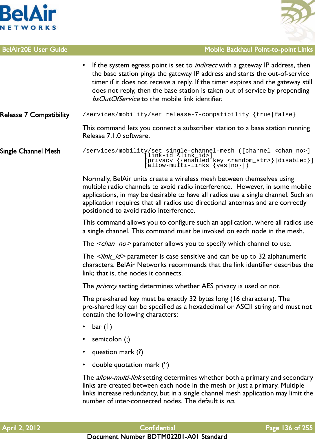 BelAir20E User Guide Mobile Backhaul Point-to-point LinksApril 2, 2012 Confidential Page 136 of 255Document Number BDTM02201-A01 Standard• If the system egress point is set to indirect with a gateway IP address, then the base station pings the gateway IP address and starts the out-of-service timer if it does not receive a reply. If the timer expires and the gateway still does not reply, then the base station is taken out of service by prepending bsOutOfService to the mobile link identifier.Release 7 Compatibility /services/mobility/set release-7-compatibility {true|false}This command lets you connect a subscriber station to a base station running Release 7.1.0 software.Single Channel Mesh /services/mobility/set single-channel-mesh ([channel &lt;chan_no&gt;]                 [link-id &lt;link_id&gt;]                  [privacy {{enabled key &lt;random_str&gt;}|disabled}]                 [allow-multi-links {yes|no}])Normally, BelAir units create a wireless mesh between themselves using multiple radio channels to avoid radio interference.  However, in some mobile applications, in may be desirable to have all radios use a single channel. Such an application requires that all radios use directional antennas and are correctly positioned to avoid radio interference.This command allows you to configure such an application, where all radios use a single channel. This command must be invoked on each node in the mesh.The &lt;chan_no&gt; parameter allows you to specify which channel to use.The &lt;link_id&gt; parameter is case sensitive and can be up to 32 alphanumeric characters. BelAir Networks recommends that the link identifier describes the link; that is, the nodes it connects.The privacy setting determines whether AES privacy is used or not. The pre-shared key must be exactly 32 bytes long (16 characters). The pre-shared key can be specified as a hexadecimal or ASCII string and must not contain the following characters: •bar (|)•semicolon (;)• question mark (?)• double quotation mark (“)The allow-multi-link setting determines whether both a primary and secondary links are created between each node in the mesh or just a primary. Multiple links increase redundancy, but in a single channel mesh application may limit the number of inter-connected nodes. The default is no.