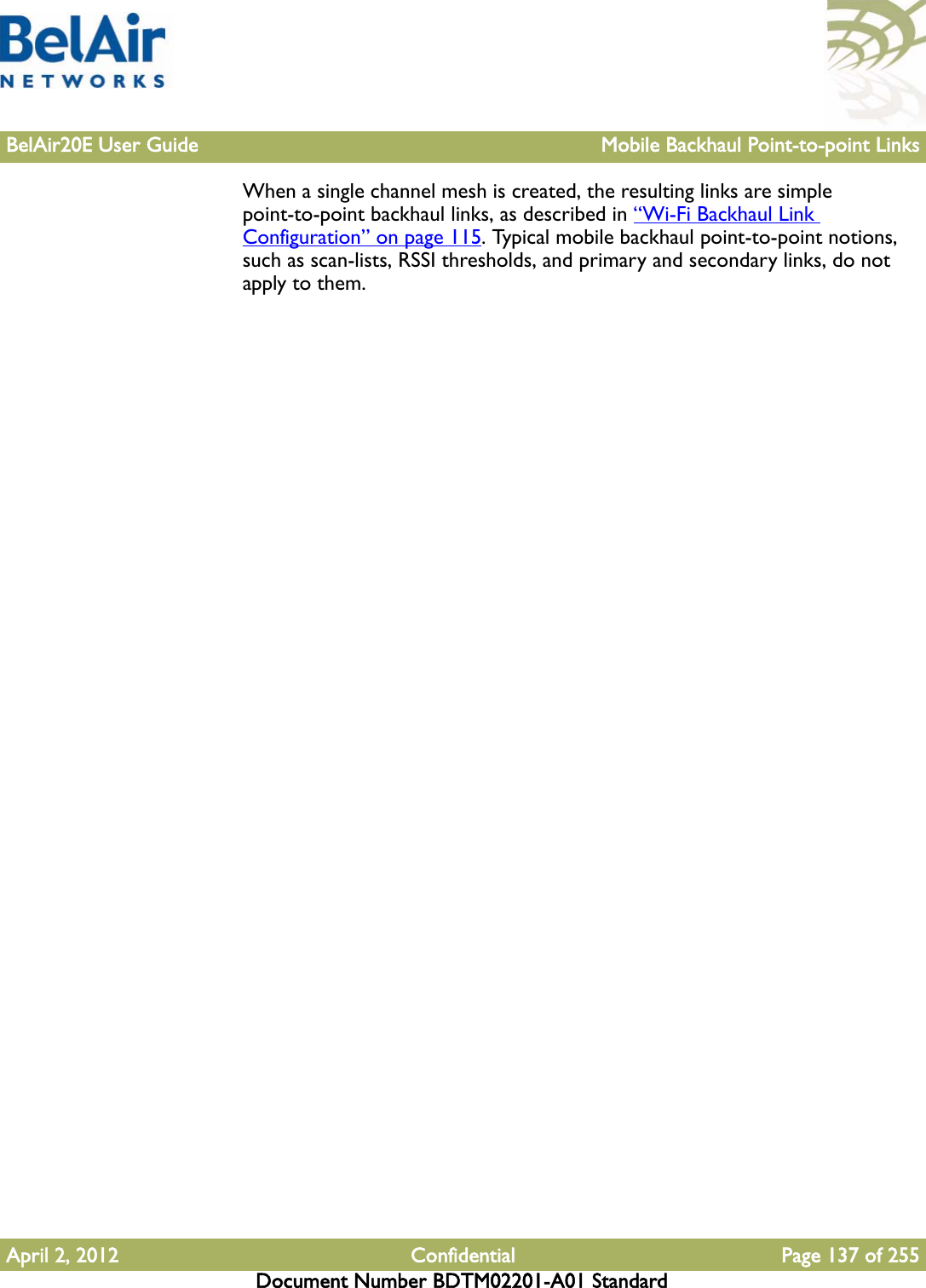 BelAir20E User Guide Mobile Backhaul Point-to-point LinksApril 2, 2012 Confidential Page 137 of 255Document Number BDTM02201-A01 StandardWhen a single channel mesh is created, the resulting links are simple point-to-point backhaul links, as described in “Wi-Fi Backhaul Link Configuration” on page 115. Typical mobile backhaul point-to-point notions, such as scan-lists, RSSI thresholds, and primary and secondary links, do not apply to them.