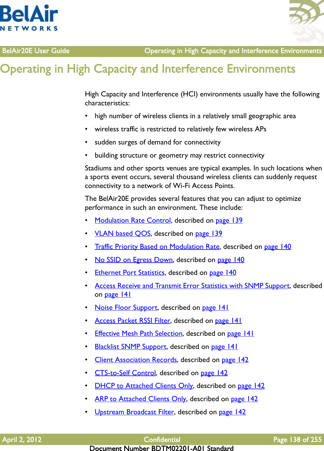 BelAir20E User Guide Operating in High Capacity and Interference EnvironmentsApril 2, 2012 Confidential Page 138 of 255Document Number BDTM02201-A01 StandardOperating in High Capacity and Interference EnvironmentsHigh Capacity and Interference (HCI) environments usually have the following characteristics:• high number of wireless clients in a relatively small geographic area• wireless traffic is restricted to relatively few wireless APs• sudden surges of demand for connectivity• building structure or geometry may restrict connectivityStadiums and other sports venues are typical examples. In such locations when a sports event occurs, several thousand wireless clients can suddenly request connectivity to a network of Wi-Fi Access Points.The BelAir20E provides several features that you can adjust to optimize performance in such an environment. These include:•Modulation Rate Control, described on page 139•VLAN based QOS, described on page 139•Traffic Priority Based on Modulation Rate, described on page 140•No SSID on Egress Down, described on page 140•Ethernet Port Statistics, described on page 140•Access Receive and Transmit Error Statistics with SNMP Support, described on page 141•Noise Floor Support, described on page 141•Access Packet RSSI Filter, described on page 141•Effective Mesh Path Selection, described on page 141•Blacklist SNMP Support, described on page 141•Client Association Records, described on page 142•CTS-to-Self Control, described on page 142•DHCP to Attached Clients Only, described on page 142•ARP to Attached Clients Only, described on page 142•Upstream Broadcast Filter, described on page 142