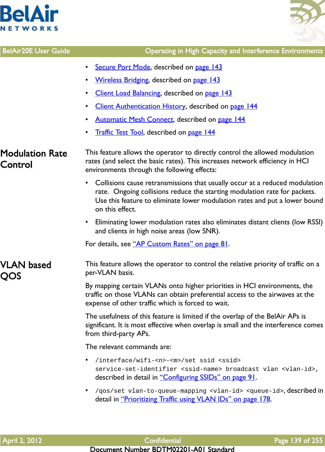 BelAir20E User Guide Operating in High Capacity and Interference EnvironmentsApril 2, 2012 Confidential Page 139 of 255Document Number BDTM02201-A01 Standard•Secure Port Mode, described on page 143•Wireless Bridging, described on page 143•Client Load Balancing, described on page 143•Client Authentication History, described on page 144•Automatic Mesh Connect, described on page 144•Traffic Test Tool, described on page 144Modulation Rate ControlThis feature allows the operator to directly control the allowed modulation rates (and select the basic rates). This increases network efficiency in HCI environments through the following effects:• Collisions cause retransmissions that usually occur at a reduced modulation rate.  Ongoing collisions reduce the starting modulation rate for packets. Use this feature to eliminate lower modulation rates and put a lower bound on this effect.• Eliminating lower modulation rates also eliminates distant clients (low RSSI) and clients in high noise areas (low SNR).For details, see “AP Custom Rates” on page 81.VLAN based QOSThis feature allows the operator to control the relative priority of traffic on a per-VLAN basis.By mapping certain VLANs onto higher priorities in HCI environments, the traffic on those VLANs can obtain preferential access to the airwaves at the expense of other traffic which is forced to wait.The usefulness of this feature is limited if the overlap of the BelAir APs is significant. It is most effective when overlap is small and the interference comes from third-party APs.The relevant commands are:•/interface/wifi-&lt;n&gt;-&lt;m&gt;/set ssid &lt;ssid&gt; service-set-identifier &lt;ssid-name&gt; broadcast vlan &lt;vlan-id&gt;, described in detail in “Configuring SSIDs” on page 91.•/qos/set vlan-to-queue-mapping &lt;vlan-id&gt; &lt;queue-id&gt;, described in detail in “Prioritizing Traffic using VLAN IDs” on page 178.