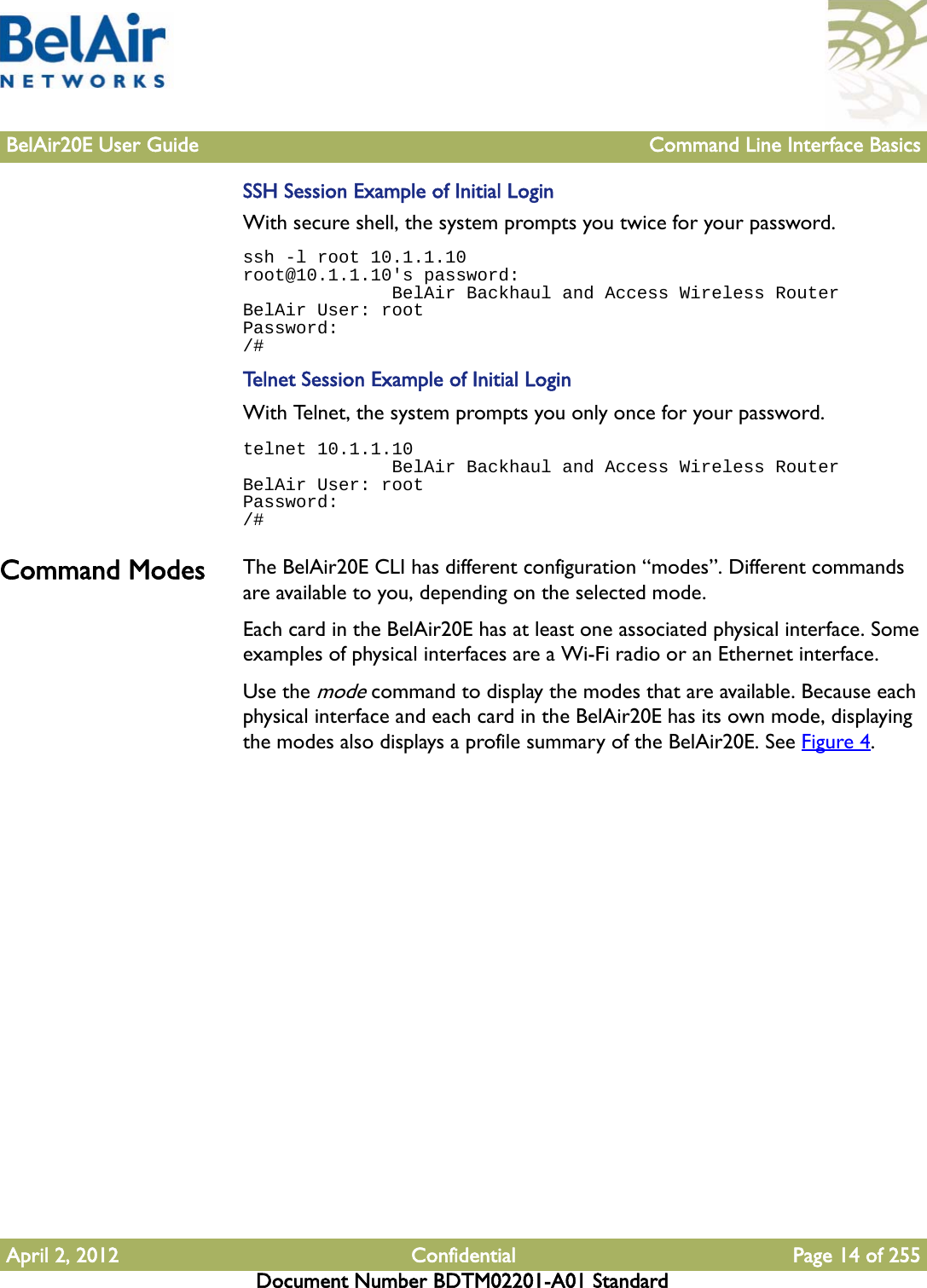 BelAir20E User Guide Command Line Interface BasicsApril 2, 2012 Confidential Page 14 of 255Document Number BDTM02201-A01 StandardSSH Session Example of Initial LoginWith secure shell, the system prompts you twice for your password.ssh -l root 10.1.1.10root@10.1.1.10&apos;s password:               BelAir Backhaul and Access Wireless RouterBelAir User: rootPassword:/#Telnet Session Example of Initial LoginWith Telnet, the system prompts you only once for your password.telnet 10.1.1.10              BelAir Backhaul and Access Wireless RouterBelAir User: rootPassword:/#Command Modes The BelAir20E CLI has different configuration “modes”. Different commands are available to you, depending on the selected mode.Each card in the BelAir20E has at least one associated physical interface. Some examples of physical interfaces are a Wi-Fi radio or an Ethernet interface.Use the mode command to display the modes that are available. Because each physical interface and each card in the BelAir20E has its own mode, displaying the modes also displays a profile summary of the BelAir20E. See Figure 4.