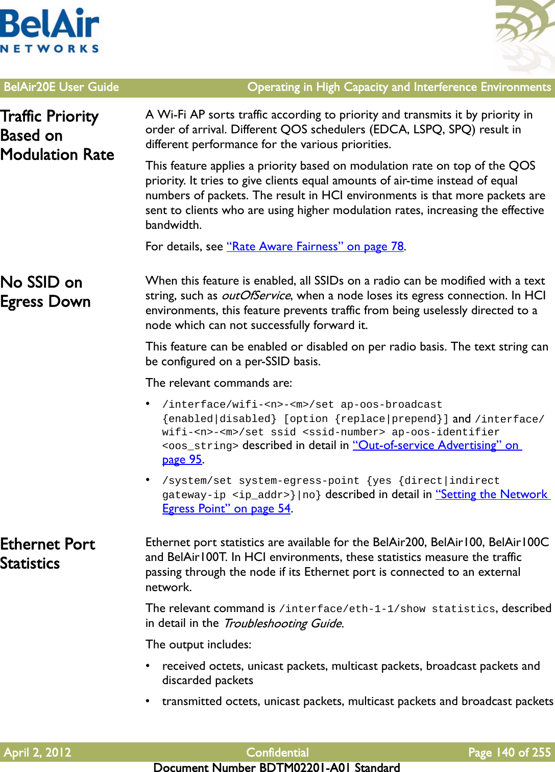 BelAir20E User Guide Operating in High Capacity and Interference EnvironmentsApril 2, 2012 Confidential Page 140 of 255Document Number BDTM02201-A01 StandardTraffic  P r i o r i t y  Based on Modulation RateA Wi-Fi AP sorts traffic according to priority and transmits it by priority in order of arrival. Different QOS schedulers (EDCA, LSPQ, SPQ) result in different performance for the various priorities. This feature applies a priority based on modulation rate on top of the QOS priority. It tries to give clients equal amounts of air-time instead of equal numbers of packets. The result in HCI environments is that more packets are sent to clients who are using higher modulation rates, increasing the effective bandwidth.For details, see “Rate Aware Fairness” on page 78. No SSID on Egress DownWhen this feature is enabled, all SSIDs on a radio can be modified with a text string, such as outOfService, when a node loses its egress connection. In HCI environments, this feature prevents traffic from being uselessly directed to a node which can not successfully forward it.This feature can be enabled or disabled on per radio basis. The text string can be configured on a per-SSID basis.The relevant commands are:•/interface/wifi-&lt;n&gt;-&lt;m&gt;/set ap-oos-broadcast {enabled|disabled} [option {replace|prepend}] and /interface/wifi-&lt;n&gt;-&lt;m&gt;/set ssid &lt;ssid-number&gt; ap-oos-identifier &lt;oos_string&gt; described in detail in “Out-of-service Advertising” on page 95.•/system/set system-egress-point {yes {direct|indirect gateway-ip &lt;ip_addr&gt;}|no} described in detail in “Setting the Network Egress Point” on page 54.Ethernet Port StatisticsEthernet port statistics are available for the BelAir200, BelAir100, BelAir100C and BelAir100T. In HCI environments, these statistics measure the traffic passing through the node if its Ethernet port is connected to an external network.The relevant command is /interface/eth-1-1/show statistics, described in detail in the Troubleshooting Guide. The output includes:• received octets, unicast packets, multicast packets, broadcast packets and discarded packets• transmitted octets, unicast packets, multicast packets and broadcast packets