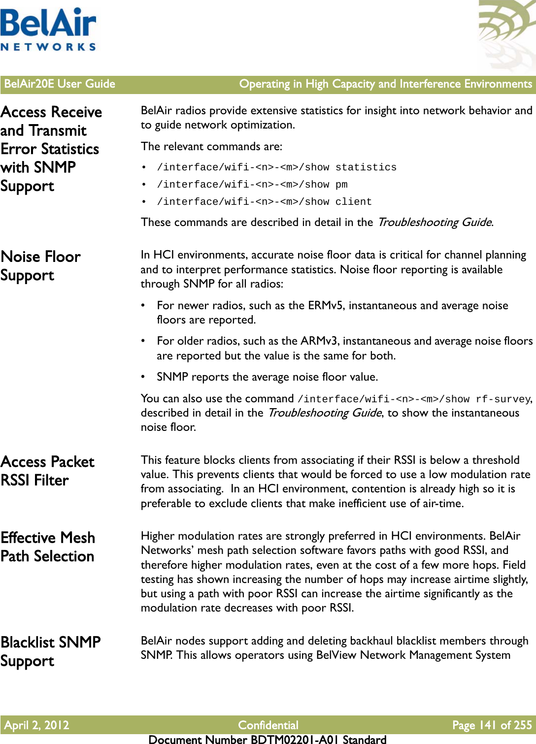 BelAir20E User Guide Operating in High Capacity and Interference EnvironmentsApril 2, 2012 Confidential Page 141 of 255Document Number BDTM02201-A01 StandardAccess Receive and Transmit Error Statistics with SNMP SupportBelAir radios provide extensive statistics for insight into network behavior and to guide network optimization.The relevant commands are:• /interface/wifi-&lt;n&gt;-&lt;m&gt;/show statistics• /interface/wifi-&lt;n&gt;-&lt;m&gt;/show pm• /interface/wifi-&lt;n&gt;-&lt;m&gt;/show clientThese commands are described in detail in the Troubleshooting Guide.Noise Floor SupportIn HCI environments, accurate noise floor data is critical for channel planning and to interpret performance statistics. Noise floor reporting is available through SNMP for all radios:• For newer radios, such as the ERMv5, instantaneous and average noise floors are reported.• For older radios, such as the ARMv3, instantaneous and average noise floors are reported but the value is the same for both.• SNMP reports the average noise floor value.You can also use the command /interface/wifi-&lt;n&gt;-&lt;m&gt;/show rf-survey, described in detail in the Troubleshooting Guide, to show the instantaneous noise floor.Access Packet RSSI FilterThis feature blocks clients from associating if their RSSI is below a threshold value. This prevents clients that would be forced to use a low modulation rate from associating.  In an HCI environment, contention is already high so it is preferable to exclude clients that make inefficient use of air-time.Effective Mesh Path SelectionHigher modulation rates are strongly preferred in HCI environments. BelAir Networks’ mesh path selection software favors paths with good RSSI, and therefore higher modulation rates, even at the cost of a few more hops. Field testing has shown increasing the number of hops may increase airtime slightly, but using a path with poor RSSI can increase the airtime significantly as the modulation rate decreases with poor RSSI.Blacklist SNMP SupportBelAir nodes support adding and deleting backhaul blacklist members through SNMP. This allows operators using BelView Network Management System 