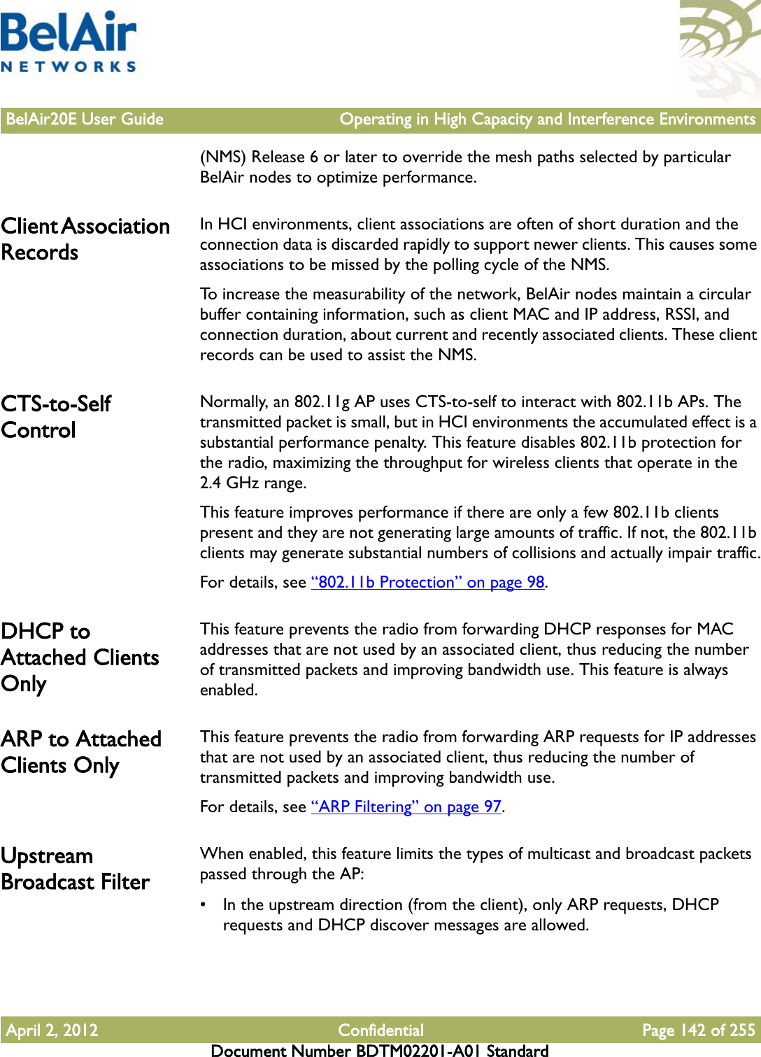 BelAir20E User Guide Operating in High Capacity and Interference EnvironmentsApril 2, 2012 Confidential Page 142 of 255Document Number BDTM02201-A01 Standard(NMS) Release 6 or later to override the mesh paths selected by particular BelAir nodes to optimize performance.Client Association RecordsIn HCI environments, client associations are often of short duration and the connection data is discarded rapidly to support newer clients. This causes some associations to be missed by the polling cycle of the NMS.To increase the measurability of the network, BelAir nodes maintain a circular buffer containing information, such as client MAC and IP address, RSSI, and connection duration, about current and recently associated clients. These client records can be used to assist the NMS.CTS-to-Self ControlNormally, an 802.11g AP uses CTS-to-self to interact with 802.11b APs. The transmitted packet is small, but in HCI environments the accumulated effect is a substantial performance penalty. This feature disables 802.11b protection for the radio, maximizing the throughput for wireless clients that operate in the 2.4 GHz range. This feature improves performance if there are only a few 802.11b clients present and they are not generating large amounts of traffic. If not, the 802.11b clients may generate substantial numbers of collisions and actually impair traffic.For details, see “802.11b Protection” on page 98. DHCP to Attached Clients OnlyThis feature prevents the radio from forwarding DHCP responses for MAC addresses that are not used by an associated client, thus reducing the number of transmitted packets and improving bandwidth use. This feature is always enabled. ARP to Attached Clients OnlyThis feature prevents the radio from forwarding ARP requests for IP addresses that are not used by an associated client, thus reducing the number of transmitted packets and improving bandwidth use.For details, see “ARP Filtering” on page 97. Upstream Broadcast FilterWhen enabled, this feature limits the types of multicast and broadcast packets passed through the AP:• In the upstream direction (from the client), only ARP requests, DHCP requests and DHCP discover messages are allowed.