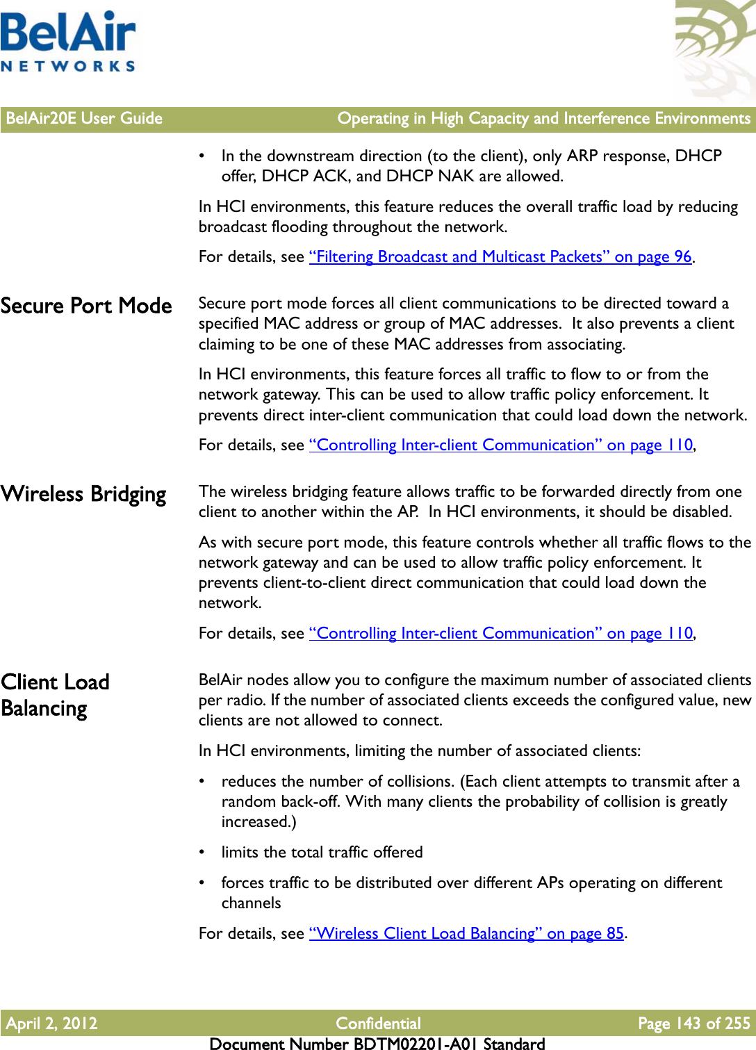 BelAir20E User Guide Operating in High Capacity and Interference EnvironmentsApril 2, 2012 Confidential Page 143 of 255Document Number BDTM02201-A01 Standard• In the downstream direction (to the client), only ARP response, DHCP offer, DHCP ACK, and DHCP NAK are allowed.In HCI environments, this feature reduces the overall traffic load by reducing broadcast flooding throughout the network.For details, see “Filtering Broadcast and Multicast Packets” on page 96.Secure Port Mode Secure port mode forces all client communications to be directed toward a specified MAC address or group of MAC addresses.  It also prevents a client claiming to be one of these MAC addresses from associating.In HCI environments, this feature forces all traffic to flow to or from the network gateway. This can be used to allow traffic policy enforcement. It prevents direct inter-client communication that could load down the network.For details, see “Controlling Inter-client Communication” on page 110,Wireless Bridging The wireless bridging feature allows traffic to be forwarded directly from one client to another within the AP.  In HCI environments, it should be disabled. As with secure port mode, this feature controls whether all traffic flows to the network gateway and can be used to allow traffic policy enforcement. It prevents client-to-client direct communication that could load down the network.For details, see “Controlling Inter-client Communication” on page 110,Client Load BalancingBelAir nodes allow you to configure the maximum number of associated clients per radio. If the number of associated clients exceeds the configured value, new clients are not allowed to connect. In HCI environments, limiting the number of associated clients:• reduces the number of collisions. (Each client attempts to transmit after a random back-off. With many clients the probability of collision is greatly increased.)• limits the total traffic offered• forces traffic to be distributed over different APs operating on different channelsFor details, see “Wireless Client Load Balancing” on page 85.