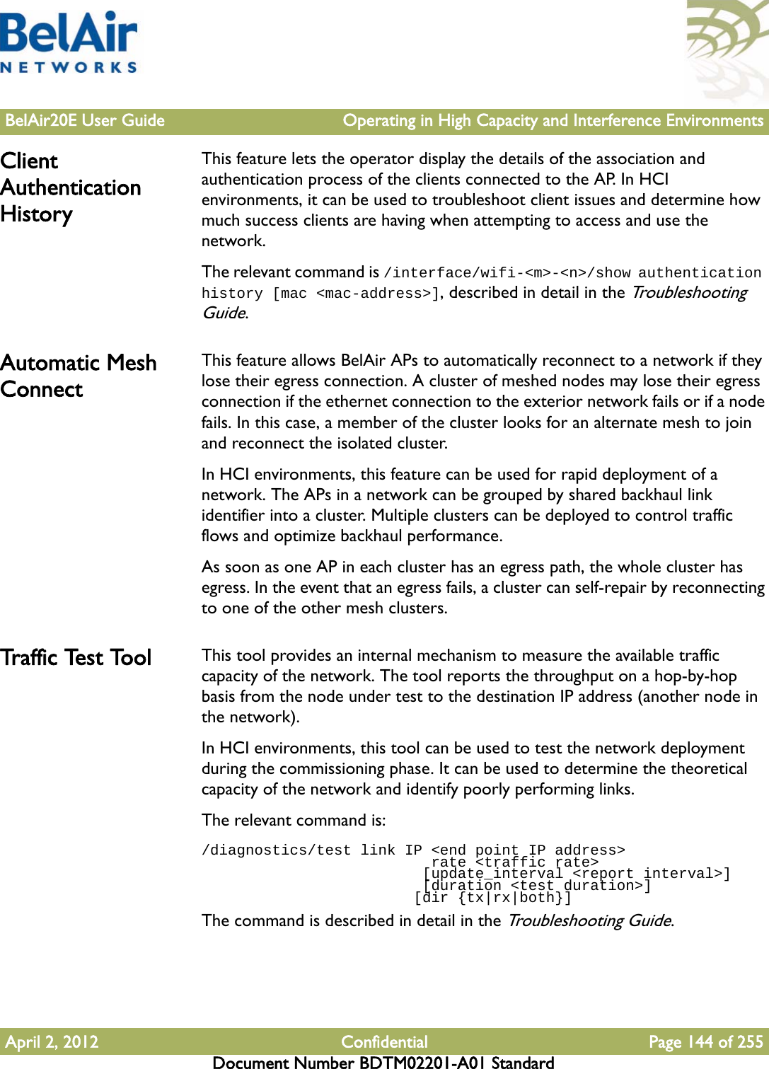 BelAir20E User Guide Operating in High Capacity and Interference EnvironmentsApril 2, 2012 Confidential Page 144 of 255Document Number BDTM02201-A01 StandardClient Authentication HistoryThis feature lets the operator display the details of the association and authentication process of the clients connected to the AP. In HCI environments, it can be used to troubleshoot client issues and determine how much success clients are having when attempting to access and use the network.The relevant command is /interface/wifi-&lt;m&gt;-&lt;n&gt;/show authentication history [mac &lt;mac-address&gt;], described in detail in the Troubleshooting Guide. Automatic Mesh ConnectThis feature allows BelAir APs to automatically reconnect to a network if they lose their egress connection. A cluster of meshed nodes may lose their egress connection if the ethernet connection to the exterior network fails or if a node fails. In this case, a member of the cluster looks for an alternate mesh to join and reconnect the isolated cluster.In HCI environments, this feature can be used for rapid deployment of a network. The APs in a network can be grouped by shared backhaul link identifier into a cluster. Multiple clusters can be deployed to control traffic flows and optimize backhaul performance.As soon as one AP in each cluster has an egress path, the whole cluster has egress. In the event that an egress fails, a cluster can self-repair by reconnecting to one of the other mesh clusters.Tr a f f i c  Te s t  To o l This tool provides an internal mechanism to measure the available traffic capacity of the network. The tool reports the throughput on a hop-by-hop basis from the node under test to the destination IP address (another node in the network).In HCI environments, this tool can be used to test the network deployment during the commissioning phase. It can be used to determine the theoretical capacity of the network and identify poorly performing links.The relevant command is:/diagnostics/test link IP &lt;end point IP address&gt;                           rate &lt;traffic rate&gt;                         [update_interval &lt;report interval&gt;]                         [duration &lt;test duration&gt;]                        [dir {tx|rx|both}]The command is described in detail in the Troubleshooting Guide.