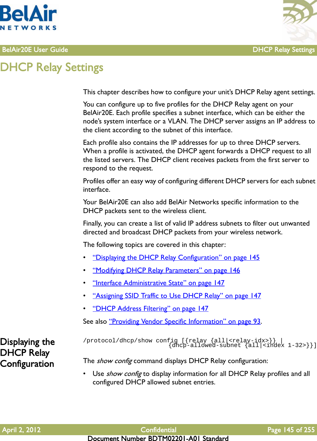 BelAir20E User Guide DHCP Relay SettingsApril 2, 2012 Confidential Page 145 of 255Document Number BDTM02201-A01 StandardDHCP Relay SettingsThis chapter describes how to configure your unit’s DHCP Relay agent settings. You can configure up to five profiles for the DHCP Relay agent on your BelAir20E. Each profile specifies a subnet interface, which can be either the node’s system interface or a VLAN. The DHCP server assigns an IP address to the client according to the subnet of this interface.Each profile also contains the IP addresses for up to three DHCP servers. When a profile is activated, the DHCP agent forwards a DHCP request to all the listed servers. The DHCP client receives packets from the first server to respond to the request.Profiles offer an easy way of configuring different DHCP servers for each subnet interface.Your BelAir20E can also add BelAir Networks specific information to the DHCP packets sent to the wireless client.Finally, you can create a list of valid IP address subnets to filter out unwanted directed and broadcast DHCP packets from your wireless network.The following topics are covered in this chapter:•“Displaying the DHCP Relay Configuration” on page 145•“Modifying DHCP Relay Parameters” on page 146•“Interface Administrative State” on page 147•“Assigning SSID Traffic to Use DHCP Relay” on page 147•“DHCP Address Filtering” on page 147See also “Providing Vendor Specific Information” on page 93.Displaying the DHCP Relay Configuration/protocol/dhcp/show config [{relay {all|&lt;relay-idx&gt;}} |                          {dhcp-allowed-subnet {all|&lt;index 1-32&gt;}}]The show config command displays DHCP Relay configuration:•Use show config to display information for all DHCP Relay profiles and all configured DHCP allowed subnet entries.