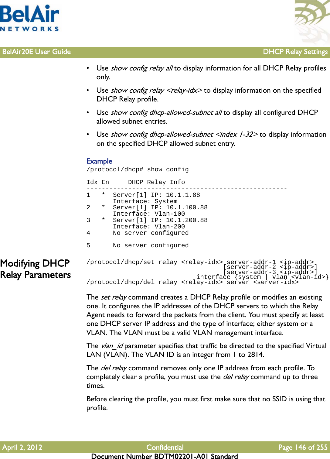 BelAir20E User Guide DHCP Relay SettingsApril 2, 2012 Confidential Page 146 of 255Document Number BDTM02201-A01 Standard•Use show config relay all to display information for all DHCP Relay profiles only.•Use show config relay &lt;relay-idx&gt; to display information on the specified DHCP Relay profile.•Use show config dhcp-allowed-subnet all to display all configured DHCP allowed subnet entries.•Use show config dhcp-allowed-subnet &lt;index 1-32&gt; to display information on the specified DHCP allowed subnet entry.Example/protocol/dhcp# show configIdx En     DHCP Relay Info-----------------------------------------------------1   *  Server[1] IP: 10.1.1.88       Interface: System2   *  Server[1] IP: 10.1.100.88       Interface: Vlan-1003   *  Server[1] IP: 10.1.200.88       Interface: Vlan-2004      No server configured 5      No server configuredModifying DHCP Relay Parameters/protocol/dhcp/set relay &lt;relay-idx&gt; server-addr-1 &lt;ip-addr&gt;                                    [server-addr-2 &lt;ip-addr&gt;]                                    [server-addr-3 &lt;ip-addr&gt;]                             interface {system | vlan &lt;vlan-id&gt;}/protocol/dhcp/del relay &lt;relay-idx&gt; server &lt;server-idx&gt;The set relay command creates a DHCP Relay profile or modifies an existing one. It configures the IP addresses of the DHCP servers to which the Relay Agent needs to forward the packets from the client. You must specify at least one DHCP server IP address and the type of interface; either system or a VLAN. The VLAN must be a valid VLAN management interface.The vlan_id parameter specifies that traffic be directed to the specified Virtual LAN (VLAN). The VLAN ID is an integer from 1 to 2814.The del relay command removes only one IP address from each profile. To completely clear a profile, you must use the del relay command up to three times.Before clearing the profile, you must first make sure that no SSID is using that profile.