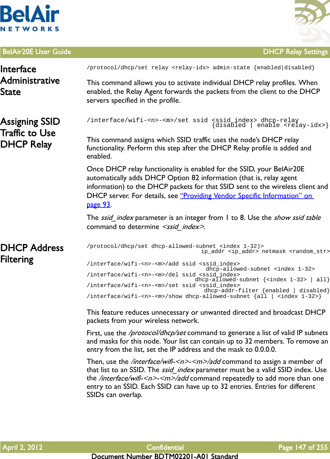 BelAir20E User Guide DHCP Relay SettingsApril 2, 2012 Confidential Page 147 of 255Document Number BDTM02201-A01 StandardInterface Administrative State/protocol/dhcp/set relay &lt;relay-idx&gt; admin-state {enabled|disabled}This command allows you to activate individual DHCP relay profiles. When enabled, the Relay Agent forwards the packets from the client to the DHCP servers specified in the profile.Assigning SSID Traffic  t o  U s e  DHCP Relay/interface/wifi-&lt;n&gt;-&lt;m&gt;/set ssid &lt;ssid_index&gt; dhcp-relay                                 {disabled | enable &lt;relay-idx&gt;}This command assigns which SSID traffic uses the node’s DHCP relay functionality. Perform this step after the DHCP Relay profile is added and enabled.Once DHCP relay functionality is enabled for the SSID, your BelAir20E automatically adds DHCP Option 82 information (that is, relay agent information) to the DHCP packets for that SSID sent to the wireless client and DHCP server. For details, see “Providing Vendor Specific Information” on page 93.The ssid_index parameter is an integer from 1 to 8. Use the show ssid table command to determine &lt;ssid_index&gt;.DHCP Address Filtering/protocol/dhcp/set dhcp-allowed-subnet &lt;index 1-32)&gt;                                   ip_addr &lt;ip_addr&gt; netmask &lt;random_str&gt;/interface/wifi-&lt;n&gt;-&lt;m&gt;/add ssid &lt;ssid_index&gt;                                    dhcp-allowed-subnet &lt;index 1-32&gt;/interface/wifi-&lt;n&gt;-&lt;m&gt;/del ssid &lt;ssid_index&gt;                                    dhcp-allowed-subnet {&lt;index 1-32&gt; | all}/interface/wifi-&lt;n&gt;-&lt;m&gt;/set ssid &lt;ssid_index&gt;                                    dhcp-addr-filter {enabled | disabled}/interface/wifi-&lt;n&gt;-&lt;m&gt;/show dhcp-allowed-subnet {all | &lt;index 1-32&gt;}This feature reduces unnecessary or unwanted directed and broadcast DHCP packets from your wireless network.First, use the /protocol/dhcp/set command to generate a list of valid IP subnets and masks for this node. Your list can contain up to 32 members. To remove an entry from the list, set the IP address and the mask to 0.0.0.0.Then, use the /interface/wifi-&lt;n&gt;-&lt;m&gt;/add command to assign a member of that list to an SSID. The ssid_index parameter must be a valid SSID index. Use the /interface/wifi-&lt;n&gt;-&lt;m&gt;/add command repeatedly to add more than one entry to an SSID. Each SSID can have up to 32 entries. Entries for different SSIDs can overlap.