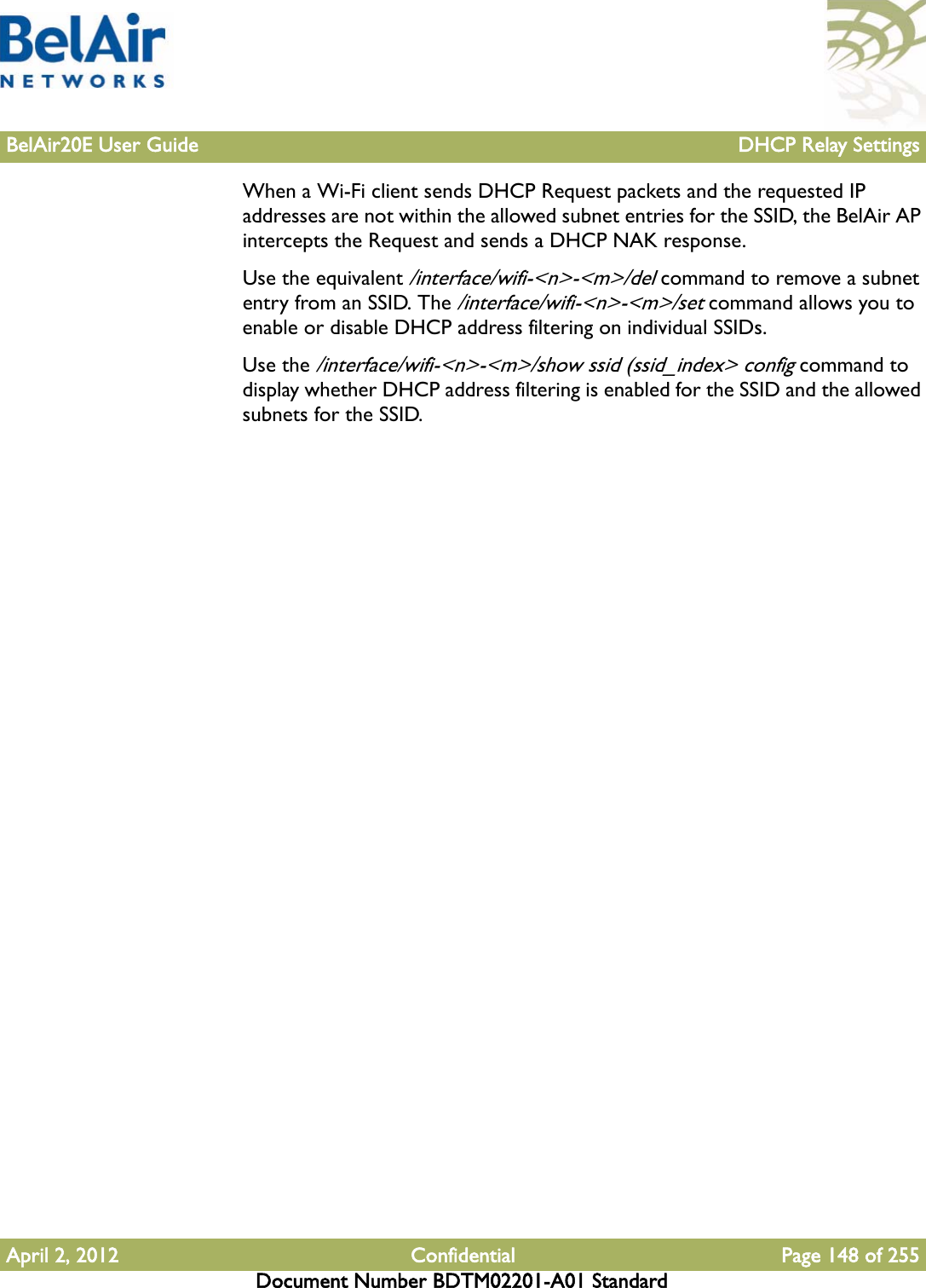 BelAir20E User Guide DHCP Relay SettingsApril 2, 2012 Confidential Page 148 of 255Document Number BDTM02201-A01 StandardWhen a Wi-Fi client sends DHCP Request packets and the requested IP addresses are not within the allowed subnet entries for the SSID, the BelAir AP intercepts the Request and sends a DHCP NAK response.Use the equivalent /interface/wifi-&lt;n&gt;-&lt;m&gt;/del command to remove a subnet entry from an SSID. The /interface/wifi-&lt;n&gt;-&lt;m&gt;/set command allows you to enable or disable DHCP address filtering on individual SSIDs.Use the /interface/wifi-&lt;n&gt;-&lt;m&gt;/show ssid (ssid_index&gt; config command to display whether DHCP address filtering is enabled for the SSID and the allowed subnets for the SSID.