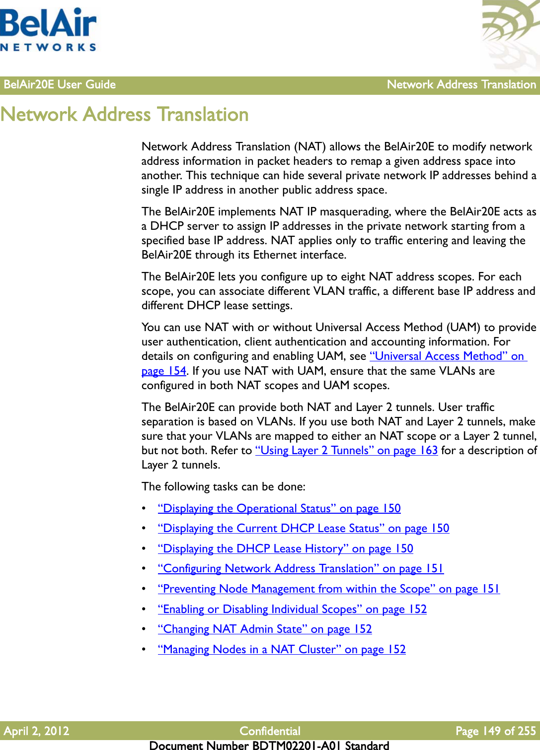 BelAir20E User Guide Network Address TranslationApril 2, 2012 Confidential Page 149 of 255Document Number BDTM02201-A01 StandardNetwork Address TranslationNetwork Address Translation (NAT) allows the BelAir20E to modify network address information in packet headers to remap a given address space into another. This technique can hide several private network IP addresses behind a single IP address in another public address space. The BelAir20E implements NAT IP masquerading, where the BelAir20E acts as a DHCP server to assign IP addresses in the private network starting from a specified base IP address. NAT applies only to traffic entering and leaving the BelAir20E through its Ethernet interface.The BelAir20E lets you configure up to eight NAT address scopes. For each scope, you can associate different VLAN traffic, a different base IP address and different DHCP lease settings.You can use NAT with or without Universal Access Method (UAM) to provide user authentication, client authentication and accounting information. For details on configuring and enabling UAM, see “Universal Access Method” on page 154. If you use NAT with UAM, ensure that the same VLANs are configured in both NAT scopes and UAM scopes.The BelAir20E can provide both NAT and Layer 2 tunnels. User traffic separation is based on VLANs. If you use both NAT and Layer 2 tunnels, make sure that your VLANs are mapped to either an NAT scope or a Layer 2 tunnel, but not both. Refer to “Using Layer 2 Tunnels” on page 163 for a description of Layer 2 tunnels.The following tasks can be done:•“Displaying the Operational Status” on page 150•“Displaying the Current DHCP Lease Status” on page 150•“Displaying the DHCP Lease History” on page 150•“Configuring Network Address Translation” on page 151•“Preventing Node Management from within the Scope” on page 151•“Enabling or Disabling Individual Scopes” on page 152•“Changing NAT Admin State” on page 152•“Managing Nodes in a NAT Cluster” on page 152