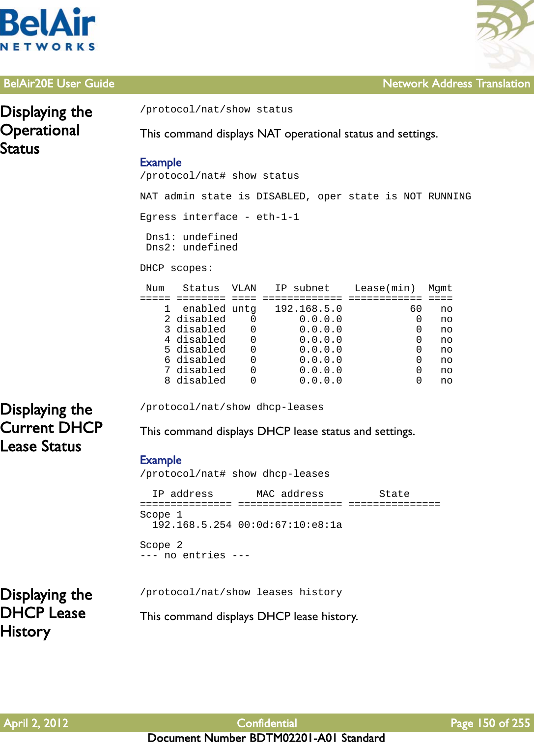 BelAir20E User Guide Network Address TranslationApril 2, 2012 Confidential Page 150 of 255Document Number BDTM02201-A01 StandardDisplaying the Operational Status/protocol/nat/show statusThis command displays NAT operational status and settings.Example/protocol/nat# show statusNAT admin state is DISABLED, oper state is NOT RUNNING Egress interface - eth-1-1  Dns1: undefined Dns2: undefined DHCP scopes:  Num   Status  VLAN   IP subnet    Lease(min)  Mgmt===== ======== ==== ============= ============ ====    1  enabled untg   192.168.5.0           60   no    2 disabled    0       0.0.0.0            0   no    3 disabled    0       0.0.0.0            0   no    4 disabled    0       0.0.0.0            0   no    5 disabled    0       0.0.0.0            0   no    6 disabled    0       0.0.0.0            0   no    7 disabled    0       0.0.0.0            0   no    8 disabled    0       0.0.0.0            0   noDisplaying the Current DHCP Lease Status/protocol/nat/show dhcp-leasesThis command displays DHCP lease status and settings.Example/protocol/nat# show dhcp-leases   IP address       MAC address         State=============== ================= ===============Scope 1  192.168.5.254 00:0d:67:10:e8:1a Scope 2--- no entries --- Displaying the DHCP Lease History/protocol/nat/show leases historyThis command displays DHCP lease history.