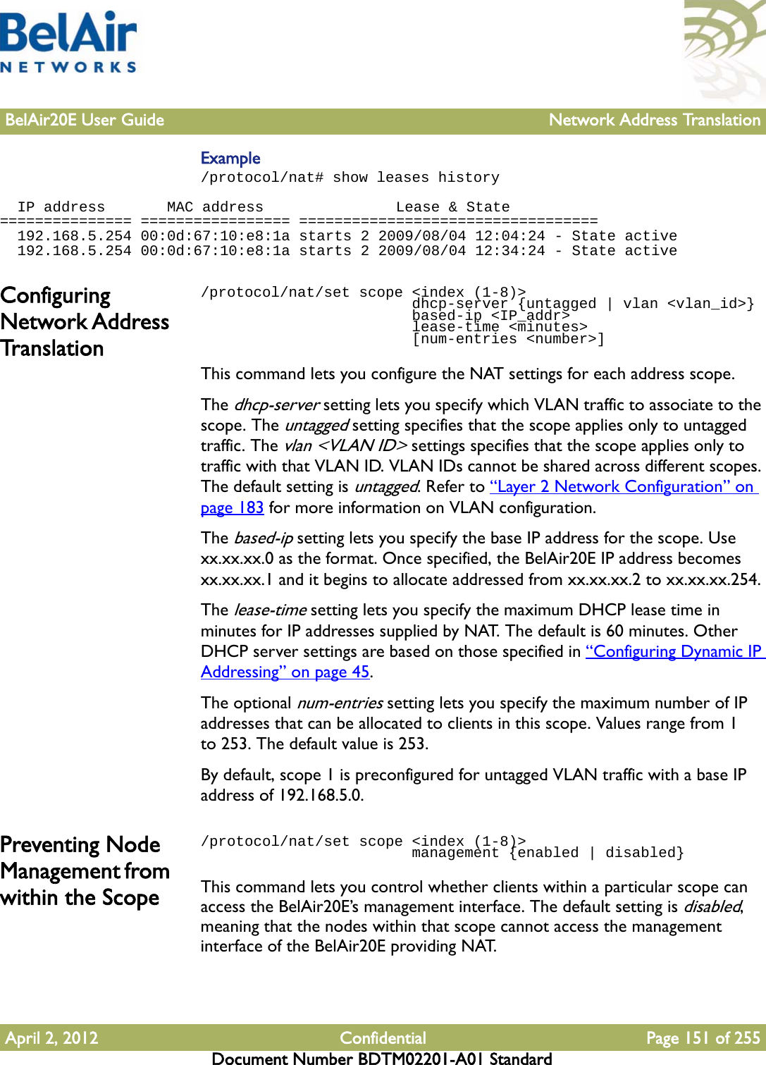 BelAir20E User Guide Network Address TranslationApril 2, 2012 Confidential Page 151 of 255Document Number BDTM02201-A01 StandardExample/protocol/nat# show leases history   IP address       MAC address               Lease &amp; State=============== ================= ==================================  192.168.5.254 00:0d:67:10:e8:1a starts 2 2009/08/04 12:04:24 - State active  192.168.5.254 00:0d:67:10:e8:1a starts 2 2009/08/04 12:34:24 - State activeConfiguring Network Address Translation/protocol/nat/set scope &lt;index (1-8)&gt;                         dhcp-server {untagged | vlan &lt;vlan_id&gt;}                        based-ip &lt;IP_addr&gt;                        lease-time &lt;minutes&gt;                        [num-entries &lt;number&gt;]This command lets you configure the NAT settings for each address scope.The dhcp-server setting lets you specify which VLAN traffic to associate to the scope. The untagged setting specifies that the scope applies only to untagged traffic. The vlan &lt;VLAN ID&gt; settings specifies that the scope applies only to traffic with that VLAN ID. VLAN IDs cannot be shared across different scopes. The default setting is untagged. Refer to “Layer 2 Network Configuration” on page 183 for more information on VLAN configuration. The based-ip setting lets you specify the base IP address for the scope. Use xx.xx.xx.0 as the format. Once specified, the BelAir20E IP address becomes xx.xx.xx.1 and it begins to allocate addressed from xx.xx.xx.2 to xx.xx.xx.254.The lease-time setting lets you specify the maximum DHCP lease time in minutes for IP addresses supplied by NAT. The default is 60 minutes. Other DHCP server settings are based on those specified in “Configuring Dynamic IP Addressing” on page 45.The optional num-entries setting lets you specify the maximum number of IP addresses that can be allocated to clients in this scope. Values range from 1 to 253. The default value is 253. By default, scope 1 is preconfigured for untagged VLAN traffic with a base IP address of 192.168.5.0.Preventing Node Management from within the Scope/protocol/nat/set scope &lt;index (1-8)&gt;                         management {enabled | disabled}This command lets you control whether clients within a particular scope can access the BelAir20E’s management interface. The default setting is disabled, meaning that the nodes within that scope cannot access the management interface of the BelAir20E providing NAT.