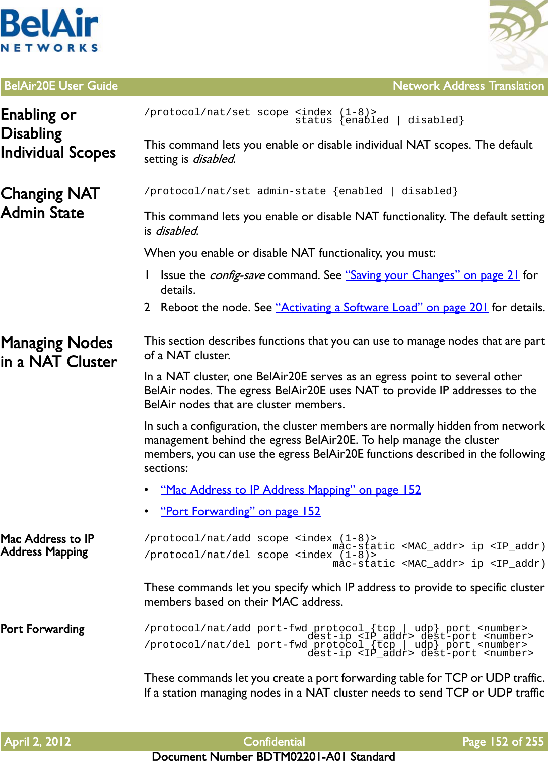 BelAir20E User Guide Network Address TranslationApril 2, 2012 Confidential Page 152 of 255Document Number BDTM02201-A01 StandardEnabling or Disabling Individual Scopes/protocol/nat/set scope &lt;index (1-8)&gt;                         status {enabled | disabled}This command lets you enable or disable individual NAT scopes. The default setting is disabled.Changing NAT Admin State/protocol/nat/set admin-state {enabled | disabled}This command lets you enable or disable NAT functionality. The default setting is disabled.When you enable or disable NAT functionality, you must:1 Issue the config-save command. See “Saving your Changes” on page 21 for details.2 Reboot the node. See “Activating a Software Load” on page 201 for details.Managing Nodes in a NAT ClusterThis section describes functions that you can use to manage nodes that are part of a NAT cluster. In a NAT cluster, one BelAir20E serves as an egress point to several other BelAir nodes. The egress BelAir20E uses NAT to provide IP addresses to the BelAir nodes that are cluster members. In such a configuration, the cluster members are normally hidden from network management behind the egress BelAir20E. To help manage the cluster members, you can use the egress BelAir20E functions described in the following sections:•“Mac Address to IP Address Mapping” on page 152•“Port Forwarding” on page 152Mac Address to IP Address Mapping/protocol/nat/add scope &lt;index (1-8)&gt;                               mac-static &lt;MAC_addr&gt; ip &lt;IP_addr)/protocol/nat/del scope &lt;index (1-8)&gt;                               mac-static &lt;MAC_addr&gt; ip &lt;IP_addr)These commands let you specify which IP address to provide to specific cluster members based on their MAC address.Port Forwarding /protocol/nat/add port-fwd protocol {tcp | udp} port &lt;number&gt;                          dest-ip &lt;IP_addr&gt; dest-port &lt;number&gt;/protocol/nat/del port-fwd protocol {tcp | udp} port &lt;number&gt;                          dest-ip &lt;IP_addr&gt; dest-port &lt;number&gt;These commands let you create a port forwarding table for TCP or UDP traffic. If a station managing nodes in a NAT cluster needs to send TCP or UDP traffic 