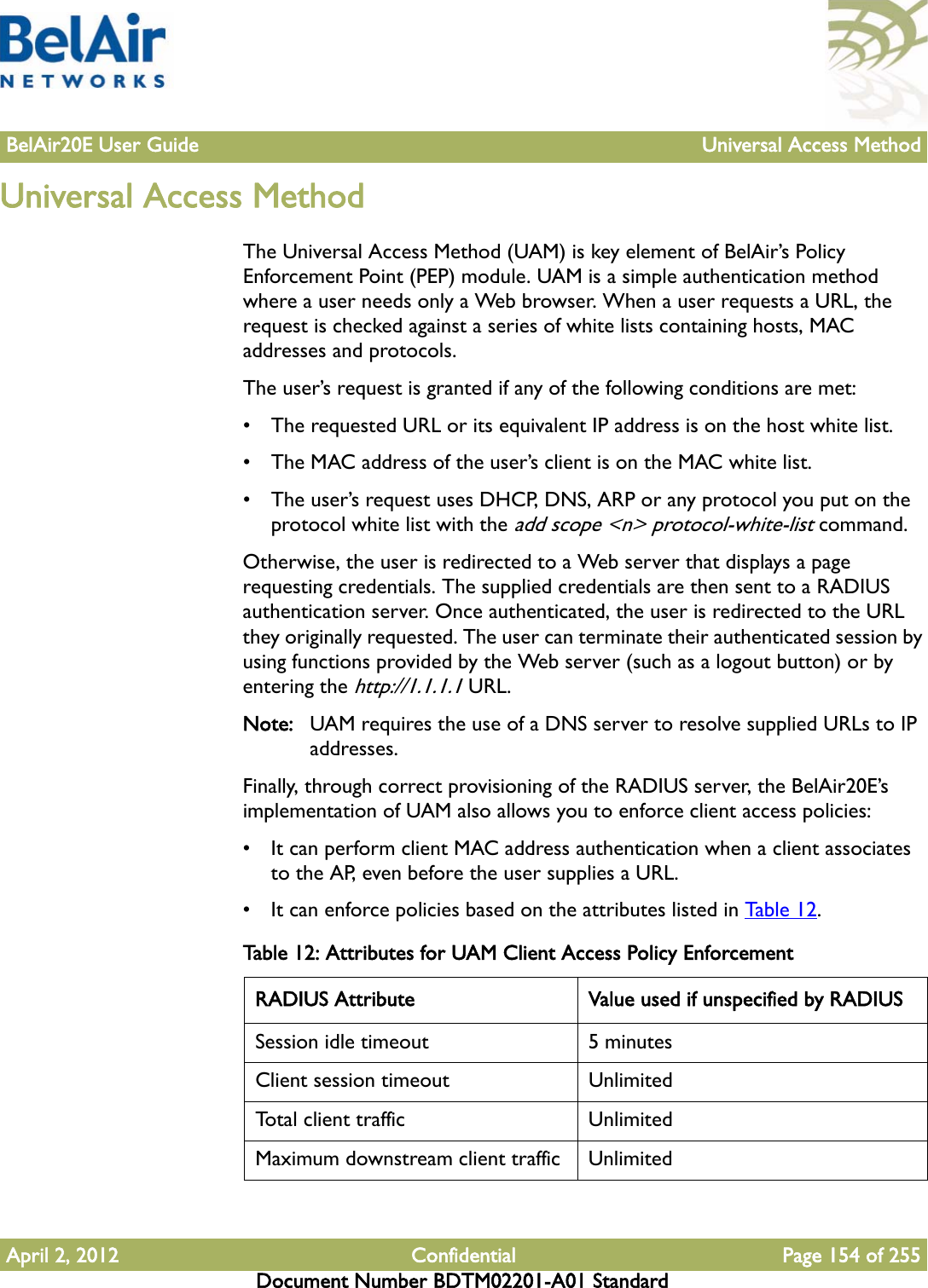 BelAir20E User Guide Universal Access MethodApril 2, 2012 Confidential Page 154 of 255Document Number BDTM02201-A01 StandardUniversal Access MethodThe Universal Access Method (UAM) is key element of BelAir’s Policy Enforcement Point (PEP) module. UAM is a simple authentication method where a user needs only a Web browser. When a user requests a URL, the request is checked against a series of white lists containing hosts, MAC addresses and protocols. The user’s request is granted if any of the following conditions are met:• The requested URL or its equivalent IP address is on the host white list.• The MAC address of the user’s client is on the MAC white list.• The user’s request uses DHCP, DNS, ARP or any protocol you put on the protocol white list with the add scope &lt;n&gt; protocol-white-list command.Otherwise, the user is redirected to a Web server that displays a page requesting credentials. The supplied credentials are then sent to a RADIUS authentication server. Once authenticated, the user is redirected to the URL they originally requested. The user can terminate their authenticated session by using functions provided by the Web server (such as a logout button) or by entering the http://1.1.1.1 URL.Note: UAM requires the use of a DNS server to resolve supplied URLs to IP addresses.Finally, through correct provisioning of the RADIUS server, the BelAir20E’s implementation of UAM also allows you to enforce client access policies:• It can perform client MAC address authentication when a client associates to the AP, even before the user supplies a URL.• It can enforce policies based on the attributes listed in Table 12. Table 12: Attributes for UAM Client Access Policy Enforcement RADIUS Attribute Value used if unspecified by RADIUSSession idle timeout 5 minutesClient session timeout UnlimitedTotal client traffic UnlimitedMaximum downstream client traffic Unlimited