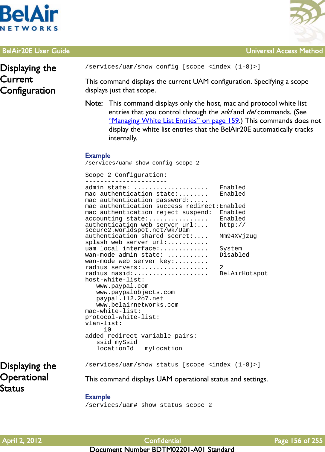 BelAir20E User Guide Universal Access MethodApril 2, 2012 Confidential Page 156 of 255Document Number BDTM02201-A01 StandardDisplaying the Current Configuration/services/uam/show config [scope &lt;index (1-8)&gt;]This command displays the current UAM configuration. Specifying a scope displays just that scope. Note: This command displays only the host, mac and protocol white list entries that you control through the add and del commands. (See “Managing White List Entries” on page 159.) This commands does not display the white list entries that the BelAir20E automatically tracks internally.Example/services/uam# show config scope 2Scope 2 Configuration:----------------------admin state: ....................   Enabledmac authentication state:........   Enabledmac authentication password:.....mac authentication success redirect:Enabledmac authentication reject suspend:  Enabledaccounting state:................   Enabledauthentication web server url:...   http://secure2.worldspot.net/wk/Uamauthentication shared secret:....   Mm94XVjzugsplash web server url:...........uam local interface:.............   Systemwan-mode admin state: ...........   Disabledwan-mode web server key:.........radius servers:..................   2radius nasid:....................   BelAirHotspothost-white-list:   www.paypal.com   www.paypalobjects.com   paypal.112.2o7.net   www.belairnetworks.commac-white-list:protocol-white-list:vlan-list:     10added redirect variable pairs:   ssid mySsid   locationId   myLocationDisplaying the Operational Status/services/uam/show status [scope &lt;index (1-8)&gt;]This command displays UAM operational status and settings.Example/services/uam# show status scope 2