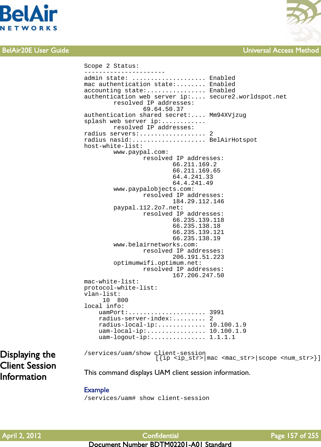 BelAir20E User Guide Universal Access MethodApril 2, 2012 Confidential Page 157 of 255Document Number BDTM02201-A01 StandardScope 2 Status:----------------------admin state: .................... Enabledmac authentication state:........ Enabledaccounting state:................ Enabledauthentication web server ip:.... secure2.worldspot.net        resolved IP addresses:                69.64.50.37authentication shared secret:.... Mm94XVjzugsplash web server ip:............        resolved IP addresses:radius servers:.................. 2radius nasid:.................... BelAirHotspothost-white-list:        www.paypal.com:                resolved IP addresses:                        66.211.169.2                        66.211.169.65                        64.4.241.33                        64.4.241.49        www.paypalobjects.com:                resolved IP addresses:                        184.29.112.146        paypal.112.2o7.net:                resolved IP addresses:                        66.235.139.118                        66.235.138.18                        66.235.139.121                        66.235.138.19        www.belairnetworks.com:                resolved IP addresses:                        206.191.51.223        optimumwifi.optimum.net:                resolved IP addresses:                        167.206.247.50mac-white-list:protocol-white-list:vlan-list:     10  800local info:    uamPort:..................... 3991    radius-server-index:......... 2    radius-local-ip:............. 10.100.1.9    uam-local-ip:................ 10.100.1.9    uam-logout-ip:............... 1.1.1.1Displaying the Client Session Information/services/uam/show client-session                     [{ip &lt;ip_str&gt;|mac &lt;mac_str&gt;|scope &lt;num_str&gt;}]This command displays UAM client session information.Example/services/uam# show client-session