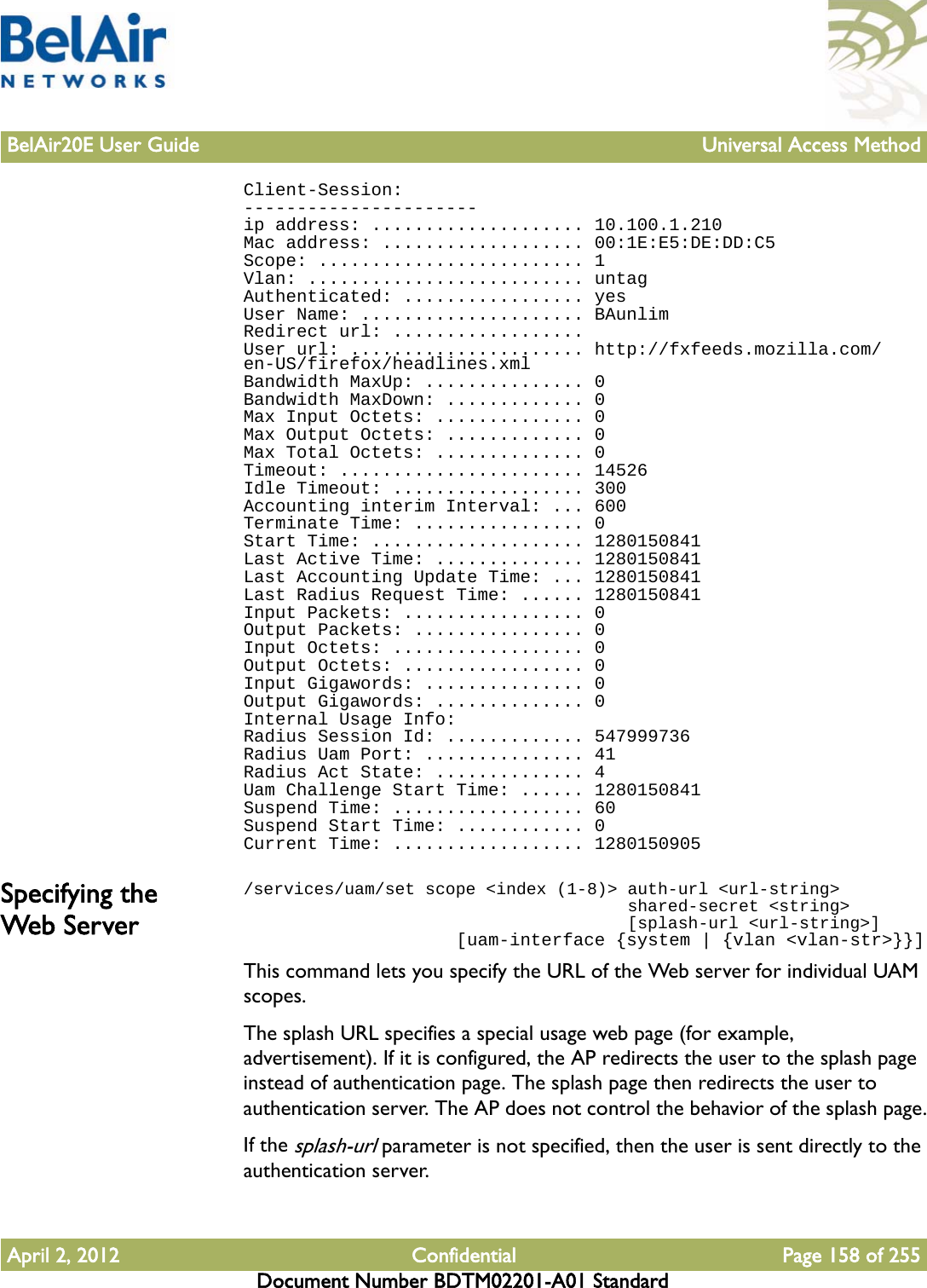 BelAir20E User Guide Universal Access MethodApril 2, 2012 Confidential Page 158 of 255Document Number BDTM02201-A01 StandardClient-Session:----------------------ip address: .................... 10.100.1.210Mac address: ................... 00:1E:E5:DE:DD:C5Scope: ......................... 1Vlan: .......................... untagAuthenticated: ................. yesUser Name: ..................... BAunlimRedirect url: ..................User url: ...................... http://fxfeeds.mozilla.com/en-US/firefox/headlines.xmlBandwidth MaxUp: ............... 0Bandwidth MaxDown: ............. 0Max Input Octets: .............. 0Max Output Octets: ............. 0Max Total Octets: .............. 0Timeout: ....................... 14526Idle Timeout: .................. 300Accounting interim Interval: ... 600Terminate Time: ................ 0Start Time: .................... 1280150841Last Active Time: .............. 1280150841Last Accounting Update Time: ... 1280150841Last Radius Request Time: ...... 1280150841Input Packets: ................. 0Output Packets: ................ 0Input Octets: .................. 0Output Octets: ................. 0Input Gigawords: ............... 0Output Gigawords: .............. 0Internal Usage Info:Radius Session Id: ............. 547999736Radius Uam Port: ............... 41Radius Act State: .............. 4Uam Challenge Start Time: ...... 1280150841Suspend Time: .................. 60Suspend Start Time: ............ 0Current Time: .................. 1280150905Specifying the Web Server/services/uam/set scope &lt;index (1-8)&gt; auth-url &lt;url-string&gt;                                      shared-secret &lt;string&gt;                                      [splash-url &lt;url-string&gt;]                    [uam-interface {system | {vlan &lt;vlan-str&gt;}}]This command lets you specify the URL of the Web server for individual UAM scopes.The splash URL specifies a special usage web page (for example, advertisement). If it is configured, the AP redirects the user to the splash page instead of authentication page. The splash page then redirects the user to authentication server. The AP does not control the behavior of the splash page.If the splash-url parameter is not specified, then the user is sent directly to the authentication server.