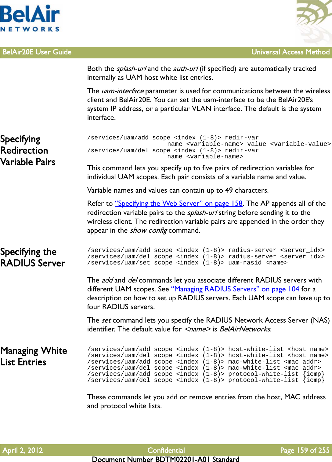 BelAir20E User Guide Universal Access MethodApril 2, 2012 Confidential Page 159 of 255Document Number BDTM02201-A01 StandardBoth the splash-url and the auth-url (if specified) are automatically tracked internally as UAM host white list entries.The uam-interface parameter is used for communications between the wireless client and BelAir20E. You can set the uam-interface to be the BelAir20E’s system IP address, or a particular VLAN interface. The default is the system interface. Specifying Redirection Variable Pairs/services/uam/add scope &lt;index (1-8)&gt; redir-var                      name &lt;variable-name&gt; value &lt;variable-value&gt;/services/uam/del scope &lt;index (1-8)&gt; redir-var                      name &lt;variable-name&gt;This command lets you specify up to five pairs of redirection variables for individual UAM scopes. Each pair consists of a variable name and value.Variable names and values can contain up to 49 characters. Refer to “Specifying the Web Server” on page 158. The AP appends all of the redirection variable pairs to the splash-url string before sending it to the wireless client. The redirection variable pairs are appended in the order they appear in the show config command.Specifying the RADIUS Server/services/uam/add scope &lt;index (1-8)&gt; radius-server &lt;server_idx&gt;/services/uam/del scope &lt;index (1-8)&gt; radius-server &lt;server_idx&gt;/services/uam/set scope &lt;index (1-8)&gt; uam-nasid &lt;name&gt;The add and del commands let you associate different RADIUS servers with different UAM scopes. See “Managing RADIUS Servers” on page 104 for a description on how to set up RADIUS servers. Each UAM scope can have up to four RADIUS servers.The set command lets you specify the RADIUS Network Access Server (NAS) identifier. The default value for &lt;name&gt; is BelAirNetworks.Managing White List Entries/services/uam/add scope &lt;index (1-8)&gt; host-white-list &lt;host name&gt;/services/uam/del scope &lt;index (1-8)&gt; host-white-list &lt;host name&gt;/services/uam/add scope &lt;index (1-8)&gt; mac-white-list &lt;mac addr&gt;/services/uam/del scope &lt;index (1-8)&gt; mac-white-list &lt;mac addr&gt;/services/uam/add scope &lt;index (1-8)&gt; protocol-white-list {icmp}/services/uam/del scope &lt;index (1-8)&gt; protocol-white-list {icmp}These commands let you add or remove entries from the host, MAC address and protocol white lists.