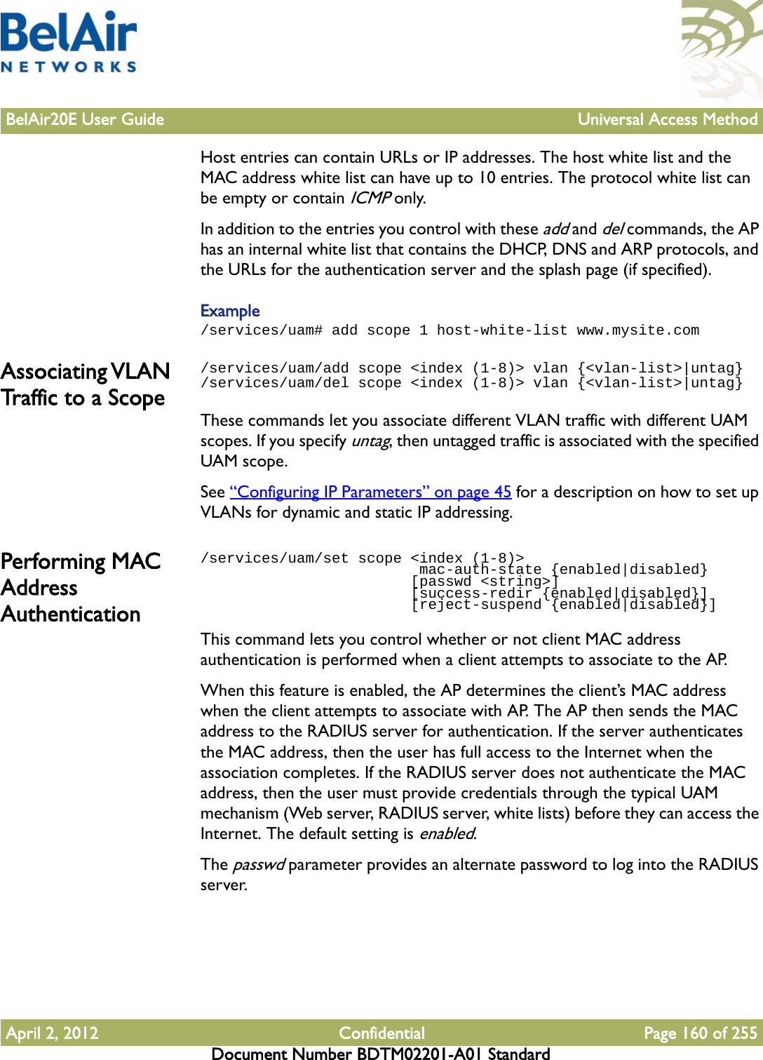 BelAir20E User Guide Universal Access MethodApril 2, 2012 Confidential Page 160 of 255Document Number BDTM02201-A01 StandardHost entries can contain URLs or IP addresses. The host white list and the MAC address white list can have up to 10 entries. The protocol white list can be empty or contain ICMP only.In addition to the entries you control with these add and del commands, the AP has an internal white list that contains the DHCP, DNS and ARP protocols, and the URLs for the authentication server and the splash page (if specified).Example/services/uam# add scope 1 host-white-list www.mysite.comAssociating VLAN Traffic to a Scope/services/uam/add scope &lt;index (1-8)&gt; vlan {&lt;vlan-list&gt;|untag}/services/uam/del scope &lt;index (1-8)&gt; vlan {&lt;vlan-list&gt;|untag}These commands let you associate different VLAN traffic with different UAM scopes. If you specify untag, then untagged traffic is associated with the specified UAM scope.See “Configuring IP Parameters” on page 45 for a description on how to set up VLANs for dynamic and static IP addressing.Performing MAC Address Authentication/services/uam/set scope &lt;index (1-8)&gt;                          mac-auth-state {enabled|disabled}                        [passwd &lt;string&gt;]                         [success-redir {enabled|disabled}]                        [reject-suspend {enabled|disabled}]This command lets you control whether or not client MAC address authentication is performed when a client attempts to associate to the AP. When this feature is enabled, the AP determines the client’s MAC address when the client attempts to associate with AP. The AP then sends the MAC address to the RADIUS server for authentication. If the server authenticates the MAC address, then the user has full access to the Internet when the association completes. If the RADIUS server does not authenticate the MAC address, then the user must provide credentials through the typical UAM mechanism (Web server, RADIUS server, white lists) before they can access the Internet. The default setting is enabled.The passwd parameter provides an alternate password to log into the RADIUS server.