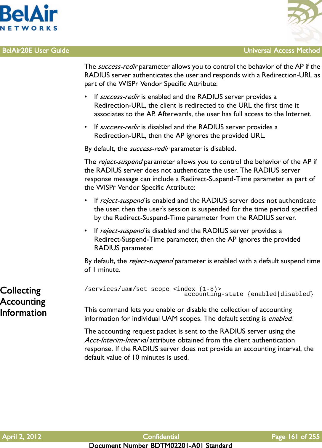 BelAir20E User Guide Universal Access MethodApril 2, 2012 Confidential Page 161 of 255Document Number BDTM02201-A01 StandardThe success-redir parameter allows you to control the behavior of the AP if the RADIUS server authenticates the user and responds with a Redirection-URL as part of the WISPr Vendor Specific Attribute:• If success-redir is enabled and the RADIUS server provides a Redirection-URL, the client is redirected to the URL the first time it associates to the AP. Afterwards, the user has full access to the Internet. • If success-redir is disabled and the RADIUS server provides a Redirection-URL, then the AP ignores the provided URL.By default, the success-redir parameter is disabled.The reject-suspend parameter allows you to control the behavior of the AP if the RADIUS server does not authenticate the user. The RADIUS server response message can include a Redirect-Suspend-Time parameter as part of the WISPr Vendor Specific Attribute:• If reject-suspend is enabled and the RADIUS server does not authenticate the user, then the user’s session is suspended for the time period specified by the Redirect-Suspend-Time parameter from the RADIUS server.• If reject-suspend is disabled and the RADIUS server provides a Redirect-Suspend-Time parameter, then the AP ignores the provided RADIUS parameter.By default, the reject-suspend parameter is enabled with a default suspend time of 1 minute.Collecting Accounting Information/services/uam/set scope &lt;index (1-8)&gt;                            accounting-state {enabled|disabled}This command lets you enable or disable the collection of accounting information for individual UAM scopes. The default setting is enabled.The accounting request packet is sent to the RADIUS server using the Acct-Interim-Interval attribute obtained from the client authentication response. If the RADIUS server does not provide an accounting interval, the default value of 10 minutes is used.