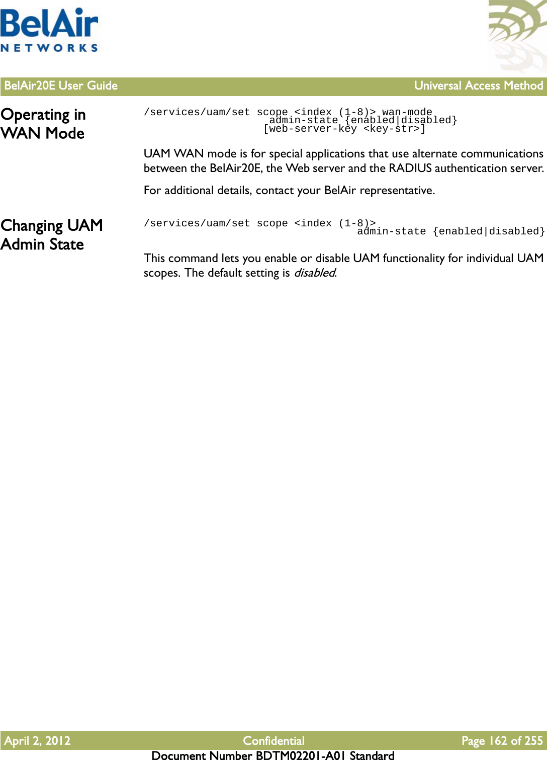 BelAir20E User Guide Universal Access MethodApril 2, 2012 Confidential Page 162 of 255Document Number BDTM02201-A01 StandardOperating in WAN Mode/services/uam/set scope &lt;index (1-8)&gt; wan-mode                     admin-state {enabled|disabled}                   [web-server-key &lt;key-str&gt;]                   UAM WAN mode is for special applications that use alternate communications between the BelAir20E, the Web server and the RADIUS authentication server. For additional details, contact your BelAir representative.Changing UAM Admin State/services/uam/set scope &lt;index (1-8)&gt;                                   admin-state {enabled|disabled}This command lets you enable or disable UAM functionality for individual UAM scopes. The default setting is disabled.