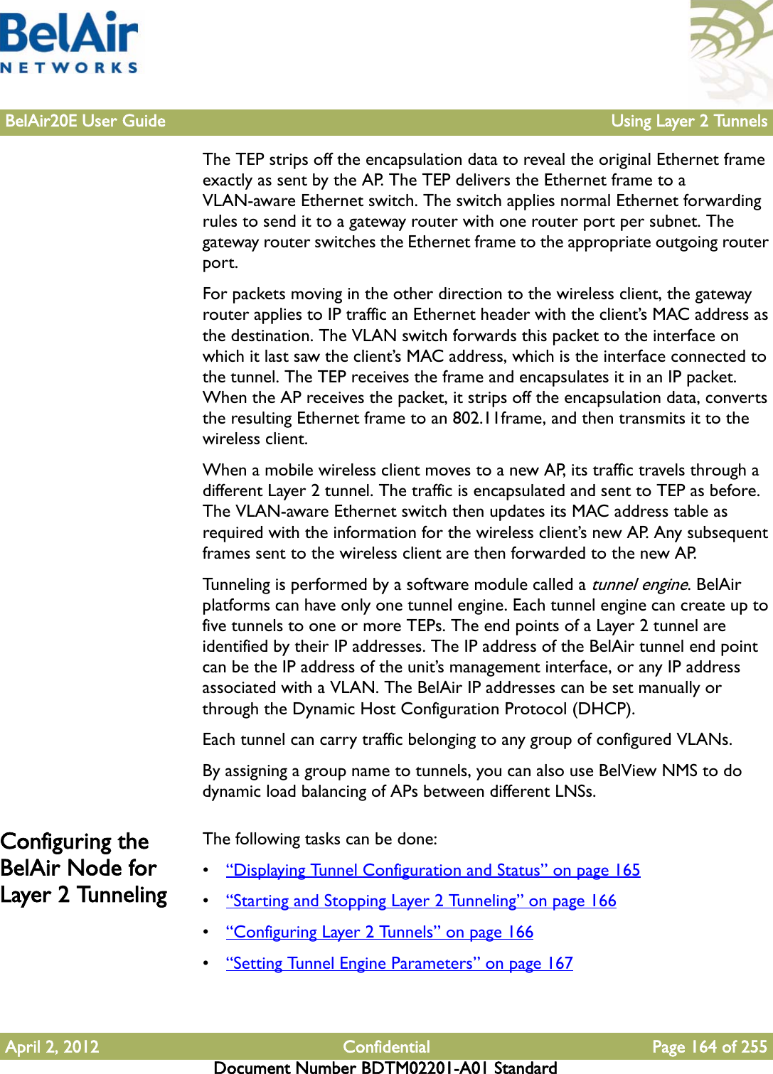 BelAir20E User Guide Using Layer 2 TunnelsApril 2, 2012 Confidential Page 164 of 255Document Number BDTM02201-A01 StandardThe TEP strips off the encapsulation data to reveal the original Ethernet frame exactly as sent by the AP. The TEP delivers the Ethernet frame to a VLAN-aware Ethernet switch. The switch applies normal Ethernet forwarding rules to send it to a gateway router with one router port per subnet. The gateway router switches the Ethernet frame to the appropriate outgoing router port.For packets moving in the other direction to the wireless client, the gateway router applies to IP traffic an Ethernet header with the client’s MAC address as the destination. The VLAN switch forwards this packet to the interface on which it last saw the client’s MAC address, which is the interface connected to the tunnel. The TEP receives the frame and encapsulates it in an IP packet. When the AP receives the packet, it strips off the encapsulation data, converts the resulting Ethernet frame to an 802.11frame, and then transmits it to the wireless client.When a mobile wireless client moves to a new AP, its traffic travels through a different Layer 2 tunnel. The traffic is encapsulated and sent to TEP as before. The VLAN-aware Ethernet switch then updates its MAC address table as required with the information for the wireless client’s new AP. Any subsequent frames sent to the wireless client are then forwarded to the new AP. Tunneling is performed by a software module called a tunnel engine. BelAir platforms can have only one tunnel engine. Each tunnel engine can create up to five tunnels to one or more TEPs. The end points of a Layer 2 tunnel are identified by their IP addresses. The IP address of the BelAir tunnel end point can be the IP address of the unit’s management interface, or any IP address associated with a VLAN. The BelAir IP addresses can be set manually or through the Dynamic Host Configuration Protocol (DHCP).Each tunnel can carry traffic belonging to any group of configured VLANs.By assigning a group name to tunnels, you can also use BelView NMS to do dynamic load balancing of APs between different LNSs. Configuring the BelAir Node for Layer 2 TunnelingThe following tasks can be done:•“Displaying Tunnel Configuration and Status” on page 165•“Starting and Stopping Layer 2 Tunneling” on page 166•“Configuring Layer 2 Tunnels” on page 166•“Setting Tunnel Engine Parameters” on page 167