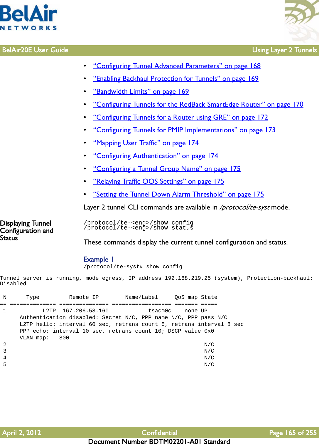 BelAir20E User Guide Using Layer 2 TunnelsApril 2, 2012 Confidential Page 165 of 255Document Number BDTM02201-A01 Standard•“Configuring Tunnel Advanced Parameters” on page 168•“Enabling Backhaul Protection for Tunnels” on page 169•“Bandwidth Limits” on page 169•“Configuring Tunnels for the RedBack SmartEdge Router” on page 170•“Configuring Tunnels for a Router using GRE” on page 172•“Configuring Tunnels for PMIP Implementations” on page 173•“Mapping User Traffic” on page 174•“Configuring Authentication” on page 174•“Configuring a Tunnel Group Name” on page 175•“Relaying Traffic QOS Settings” on page 175•“Setting the Tunnel Down Alarm Threshold” on page 175Layer 2 tunnel CLI commands are available in /protocol/te-syst mode.Displaying Tunnel Configuration and Status/protocol/te-&lt;eng&gt;/show config/protocol/te-&lt;eng&gt;/show statusThese commands display the current tunnel configuration and status. Example 1/protocol/te-syst# show configTunnel server is running, mode egress, IP address 192.168.219.25 (system), Protection-backhaul: Disabled  N      Type         Remote IP        Name/Label     QoS map State== ============== =============== ================== ======= ===== 1           L2TP  167.206.58.160            tsacm0c    none UP      Authentication disabled: Secret N/C, PPP name N/C, PPP pass N/C      L2TP hello: interval 60 sec, retrans count 5, retrans interval 8 sec      PPP echo: interval 10 sec, retrans count 10; DSCP value 0x0      VLAN map:   800 2                                                            N/C 3                                                            N/C 4                                                            N/C 5                                                            N/C