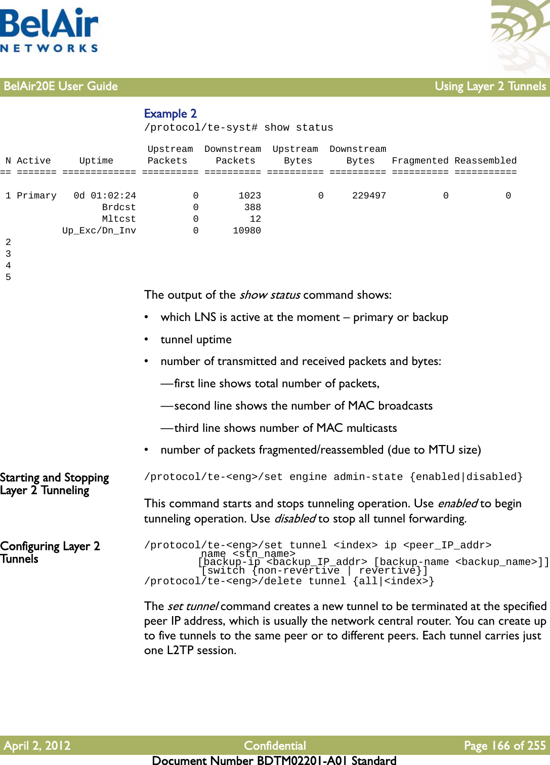 BelAir20E User Guide Using Layer 2 TunnelsApril 2, 2012 Confidential Page 166 of 255Document Number BDTM02201-A01 StandardExample 2/protocol/te-syst# show status                           Upstream  Downstream  Upstream  Downstream N Active     Uptime      Packets     Packets     Bytes      Bytes   Fragmented Reassembled== ======= ============= ========== ========== ========== ========== ========== ===========  1 Primary   0d 01:02:24          0       1023          0     229497          0          0                  Brdcst          0        388                  Mltcst          0         12           Up_Exc/Dn_Inv          0      10980 2 3 4 5The output of the show status command shows:• which LNS is active at the moment – primary or backup• tunnel uptime• number of transmitted and received packets and bytes: —first line shows total number of packets, —second line shows the number of MAC broadcasts—third line shows number of MAC multicasts• number of packets fragmented/reassembled (due to MTU size)Starting and Stopping Layer 2 Tunneling/protocol/te-&lt;eng&gt;/set engine admin-state {enabled|disabled}This command starts and stops tunneling operation. Use enabled to begin tunneling operation. Use disabled to stop all tunnel forwarding.Configuring Layer 2 Tunnels/protocol/te-&lt;eng&gt;/set tunnel &lt;index&gt; ip &lt;peer_IP_addr&gt;         name &lt;stn_name&gt;         [backup-ip &lt;backup_IP_addr&gt; [backup-name &lt;backup_name&gt;]]         [switch {non-revertive | revertive}]/protocol/te-&lt;eng&gt;/delete tunnel {all|&lt;index&gt;}The set tunnel command creates a new tunnel to be terminated at the specified peer IP address, which is usually the network central router. You can create up to five tunnels to the same peer or to different peers. Each tunnel carries just one L2TP session.