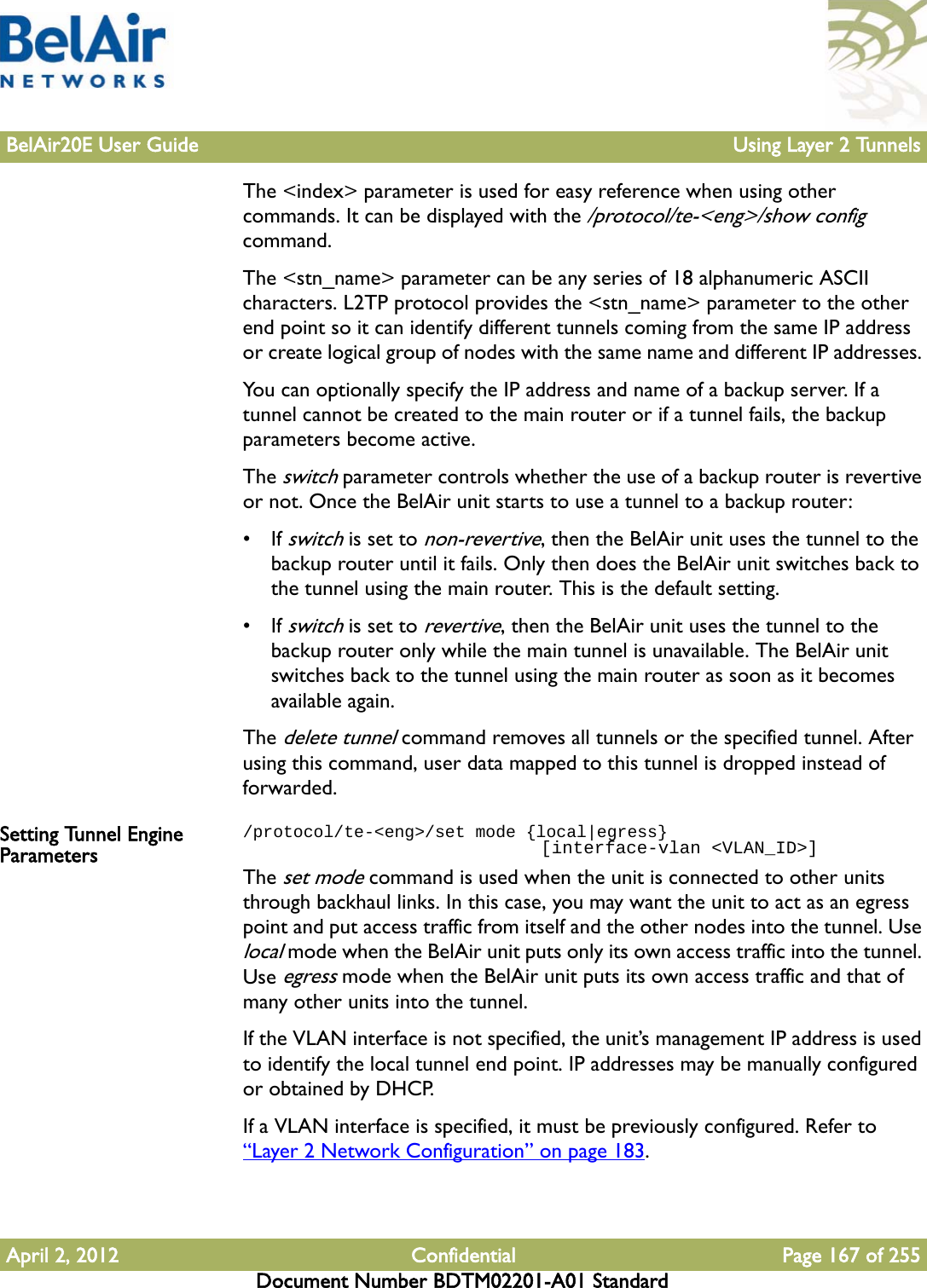 BelAir20E User Guide Using Layer 2 TunnelsApril 2, 2012 Confidential Page 167 of 255Document Number BDTM02201-A01 StandardThe &lt;index&gt; parameter is used for easy reference when using other commands. It can be displayed with the /protocol/te-&lt;eng&gt;/show config command. The &lt;stn_name&gt; parameter can be any series of 18 alphanumeric ASCII characters. L2TP protocol provides the &lt;stn_name&gt; parameter to the other end point so it can identify different tunnels coming from the same IP address or create logical group of nodes with the same name and different IP addresses. You can optionally specify the IP address and name of a backup server. If a tunnel cannot be created to the main router or if a tunnel fails, the backup parameters become active. The switch parameter controls whether the use of a backup router is revertive or not. Once the BelAir unit starts to use a tunnel to a backup router:• If switch is set to non-revertive, then the BelAir unit uses the tunnel to the backup router until it fails. Only then does the BelAir unit switches back to the tunnel using the main router. This is the default setting.• If switch is set to revertive, then the BelAir unit uses the tunnel to the backup router only while the main tunnel is unavailable. The BelAir unit switches back to the tunnel using the main router as soon as it becomes available again.The delete tunnel command removes all tunnels or the specified tunnel. After using this command, user data mapped to this tunnel is dropped instead of forwarded.Setting Tunnel Engine Parameters/protocol/te-&lt;eng&gt;/set mode {local|egress}                            [interface-vlan &lt;VLAN_ID&gt;]The set mode command is used when the unit is connected to other units through backhaul links. In this case, you may want the unit to act as an egress point and put access traffic from itself and the other nodes into the tunnel. Use local mode when the BelAir unit puts only its own access traffic into the tunnel. Use egress mode when the BelAir unit puts its own access traffic and that of many other units into the tunnel.If the VLAN interface is not specified, the unit’s management IP address is used to identify the local tunnel end point. IP addresses may be manually configured or obtained by DHCP. If a VLAN interface is specified, it must be previously configured. Refer to “Layer 2 Network Configuration” on page 183.