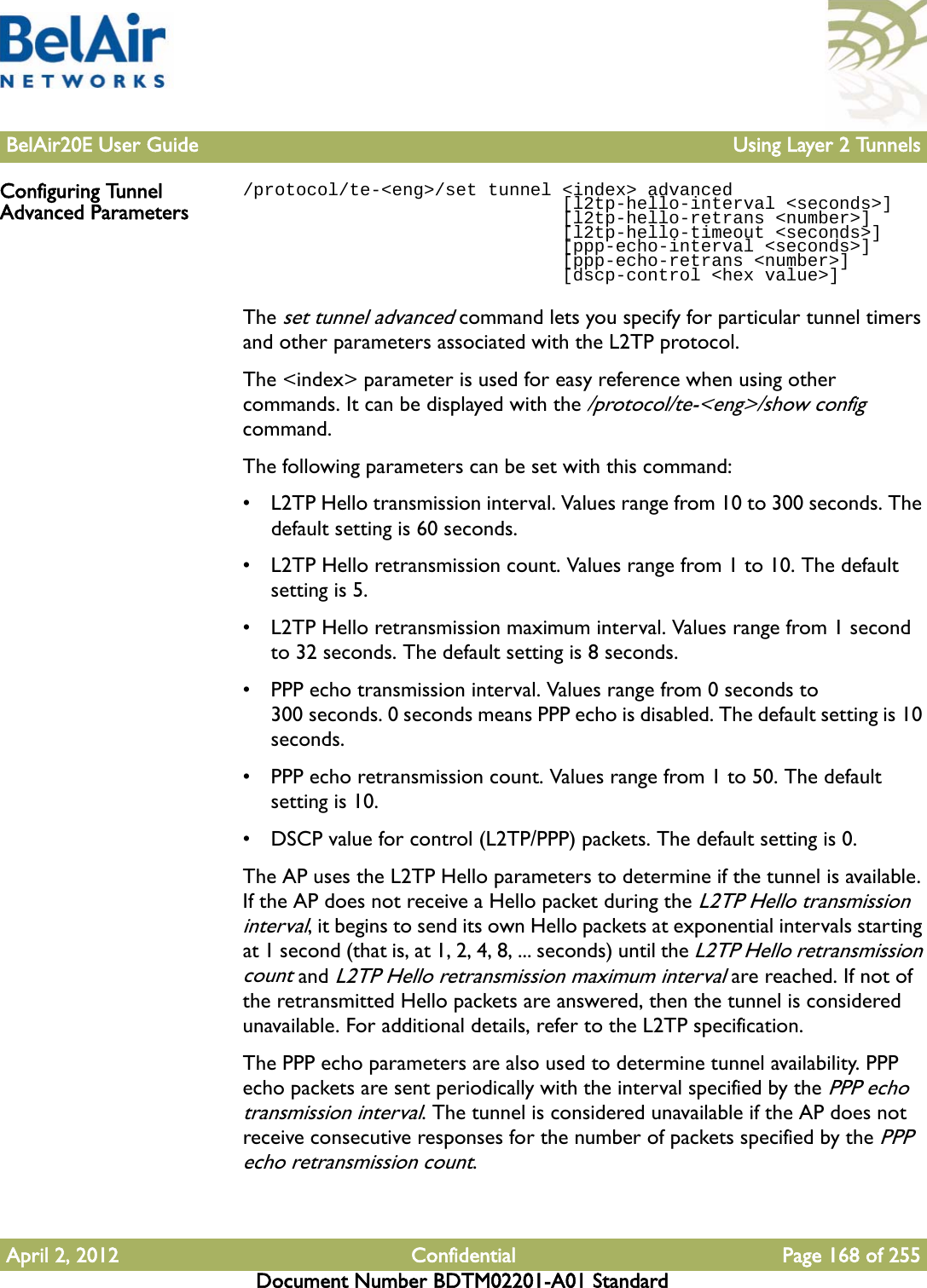 BelAir20E User Guide Using Layer 2 TunnelsApril 2, 2012 Confidential Page 168 of 255Document Number BDTM02201-A01 StandardConfiguring Tunnel Advanced Parameters/protocol/te-&lt;eng&gt;/set tunnel &lt;index&gt; advanced                              [l2tp-hello-interval &lt;seconds&gt;]                              [l2tp-hello-retrans &lt;number&gt;]                              [l2tp-hello-timeout &lt;seconds&gt;]                              [ppp-echo-interval &lt;seconds&gt;]                              [ppp-echo-retrans &lt;number&gt;]                              [dscp-control &lt;hex value&gt;]The set tunnel advanced command lets you specify for particular tunnel timers and other parameters associated with the L2TP protocol.The &lt;index&gt; parameter is used for easy reference when using other commands. It can be displayed with the /protocol/te-&lt;eng&gt;/show config command. The following parameters can be set with this command:• L2TP Hello transmission interval. Values range from 10 to 300 seconds. The default setting is 60 seconds.• L2TP Hello retransmission count. Values range from 1 to 10. The default setting is 5.• L2TP Hello retransmission maximum interval. Values range from 1 second to 32 seconds. The default setting is 8 seconds.• PPP echo transmission interval. Values range from 0 seconds to 300 seconds. 0 seconds means PPP echo is disabled. The default setting is 10 seconds.• PPP echo retransmission count. Values range from 1 to 50. The default setting is 10.• DSCP value for control (L2TP/PPP) packets. The default setting is 0.The AP uses the L2TP Hello parameters to determine if the tunnel is available. If the AP does not receive a Hello packet during the L2TP Hello transmission interval, it begins to send its own Hello packets at exponential intervals starting at 1 second (that is, at 1, 2, 4, 8, ... seconds) until the L2TP Hello retransmission count and L2TP Hello retransmission maximum interval are reached. If not of the retransmitted Hello packets are answered, then the tunnel is considered unavailable. For additional details, refer to the L2TP specification.The PPP echo parameters are also used to determine tunnel availability. PPP echo packets are sent periodically with the interval specified by the PPP echo transmission interval. The tunnel is considered unavailable if the AP does not receive consecutive responses for the number of packets specified by the PPP echo retransmission count.