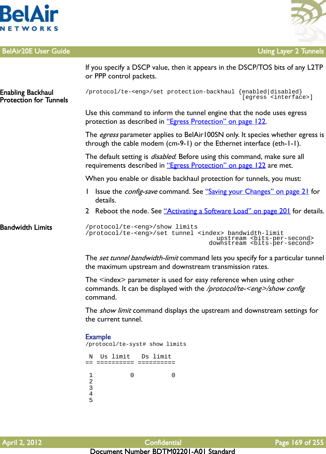 BelAir20E User Guide Using Layer 2 TunnelsApril 2, 2012 Confidential Page 169 of 255Document Number BDTM02201-A01 StandardIf you specify a DSCP value, then it appears in the DSCP/TOS bits of any L2TP or PPP control packets. Enabling Backhaul Protection for Tunnels/protocol/te-&lt;eng&gt;/set protection-backhaul {enabled|disabled}                                            [egress &lt;interface&gt;]Use this command to inform the tunnel engine that the node uses egress protection as described in “Egress Protection” on page 122. The egress parameter applies to BelAir100SN only. It species whether egress is through the cable modem (cm-9-1) or the Ethernet interface (eth-1-1). The default setting is disabled. Before using this command, make sure all requirements described in “Egress Protection” on page 122 are met.When you enable or disable backhaul protection for tunnels, you must:1 Issue the config-save command. See “Saving your Changes” on page 21 for details.2 Reboot the node. See “Activating a Software Load” on page 201 for details.Bandwidth Limits /protocol/te-&lt;eng&gt;/show limits/protocol/te-&lt;eng&gt;/set tunnel &lt;index&gt; bandwidth-limit                                   upstream &lt;bits-per-second&gt;                                 downstream &lt;bits-per-second&gt;The set tunnel bandwidth-limit command lets you specify for a particular tunnel the maximum upstream and downstream transmission rates. The &lt;index&gt; parameter is used for easy reference when using other commands. It can be displayed with the /protocol/te-&lt;eng&gt;/show config command.The show limit command displays the upstream and downstream settings for the current tunnel.Example/protocol/te-syst# show limits N  Us limit   Ds limit== ========== ==========  1          0          0 2 3 4 5