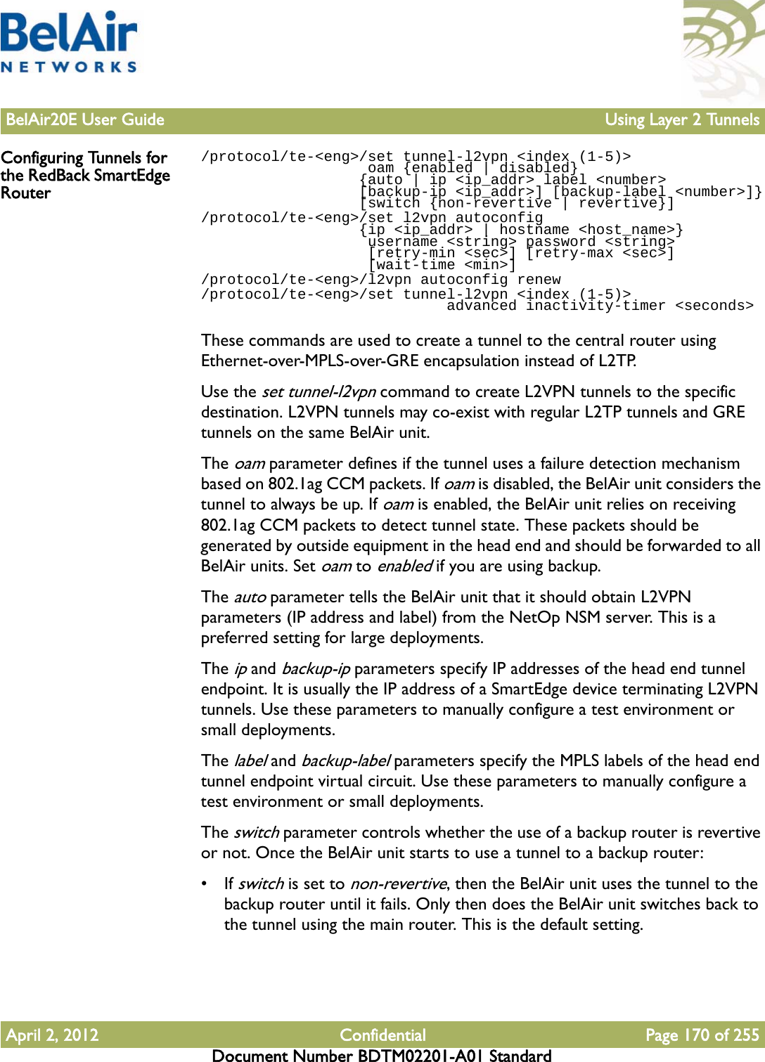 BelAir20E User Guide Using Layer 2 TunnelsApril 2, 2012 Confidential Page 170 of 255Document Number BDTM02201-A01 StandardConfiguring Tunnels for the RedBack SmartEdge Router/protocol/te-&lt;eng&gt;/set tunnel-l2vpn &lt;index (1-5)&gt;                    oam {enabled | disabled}                   {auto | ip &lt;ip_addr&gt; label &lt;number&gt;                   [backup-ip &lt;ip_addr&gt;] [backup-label &lt;number&gt;]}                  [switch {non-revertive | revertive}]/protocol/te-&lt;eng&gt;/set l2vpn autoconfig                   {ip &lt;ip_addr&gt; | hostname &lt;host_name&gt;}                     username &lt;string&gt; password &lt;string&gt;                    [retry-min &lt;sec&gt;] [retry-max &lt;sec&gt;]                    [wait-time &lt;min&gt;]/protocol/te-&lt;eng&gt;/l2vpn autoconfig renew/protocol/te-&lt;eng&gt;/set tunnel-l2vpn &lt;index (1-5)&gt;                             advanced inactivity-timer &lt;seconds&gt;These commands are used to create a tunnel to the central router using Ethernet-over-MPLS-over-GRE encapsulation instead of L2TP.Use the set tunnel-l2vpn command to create L2VPN tunnels to the specific destination. L2VPN tunnels may co-exist with regular L2TP tunnels and GRE tunnels on the same BelAir unit.The oam parameter defines if the tunnel uses a failure detection mechanism based on 802.1ag CCM packets. If oam is disabled, the BelAir unit considers the tunnel to always be up. If oam is enabled, the BelAir unit relies on receiving 802.1ag CCM packets to detect tunnel state. These packets should be generated by outside equipment in the head end and should be forwarded to all BelAir units. Set oam to enabled if you are using backup.The auto parameter tells the BelAir unit that it should obtain L2VPN parameters (IP address and label) from the NetOp NSM server. This is a preferred setting for large deployments.The ip and backup-ip parameters specify IP addresses of the head end tunnel endpoint. It is usually the IP address of a SmartEdge device terminating L2VPN tunnels. Use these parameters to manually configure a test environment or small deployments.The label and backup-label parameters specify the MPLS labels of the head end tunnel endpoint virtual circuit. Use these parameters to manually configure a test environment or small deployments.The switch parameter controls whether the use of a backup router is revertive or not. Once the BelAir unit starts to use a tunnel to a backup router:• If switch is set to non-revertive, then the BelAir unit uses the tunnel to the backup router until it fails. Only then does the BelAir unit switches back to the tunnel using the main router. This is the default setting.