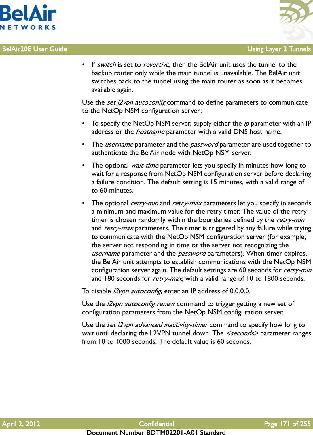 BelAir20E User Guide Using Layer 2 TunnelsApril 2, 2012 Confidential Page 171 of 255Document Number BDTM02201-A01 Standard• If switch is set to revertive, then the BelAir unit uses the tunnel to the backup router only while the main tunnel is unavailable. The BelAir unit switches back to the tunnel using the main router as soon as it becomes available again.Use the set l2vpn autoconfig command to define parameters to communicate to the NetOp NSM configuration server:• To specify the NetOp NSM server, supply either the ip parameter with an IP address or the hostname parameter with a valid DNS host name.• The username parameter and the password parameter are used together to authenticate the BelAir node with NetOp NSM server. • The optional wait-time parameter lets you specify in minutes how long to wait for a response from NetOp NSM configuration server before declaring a failure condition. The default setting is 15 minutes, with a valid range of 1 to 60 minutes.• The optional retry-min and retry-max parameters let you specify in seconds a minimum and maximum value for the retry timer. The value of the retry timer is chosen randomly within the boundaries defined by the retry-min and retry-max parameters. The timer is triggered by any failure while trying to communicate with the NetOp NSM configuration server (for example, the server not responding in time or the server not recognizing the username parameter and the password parameters). When timer expires, the BelAir unit attempts to establish communications with the NetOp NSM configuration server again. The default settings are 60 seconds for retry-min and 180 seconds for retry-max, with a valid range of 10 to 1800 seconds.To  d i s a b l e  l2vpn autoconfig, enter an IP address of 0.0.0.0.Use the l2vpn autoconfig renew command to trigger getting a new set of configuration parameters from the NetOp NSM configuration server.Use the set l2vpn advanced inactivity-timer command to specify how long to wait until declaring the L2VPN tunnel down. The &lt;seconds&gt; parameter ranges from 10 to 1000 seconds. The default value is 60 seconds.