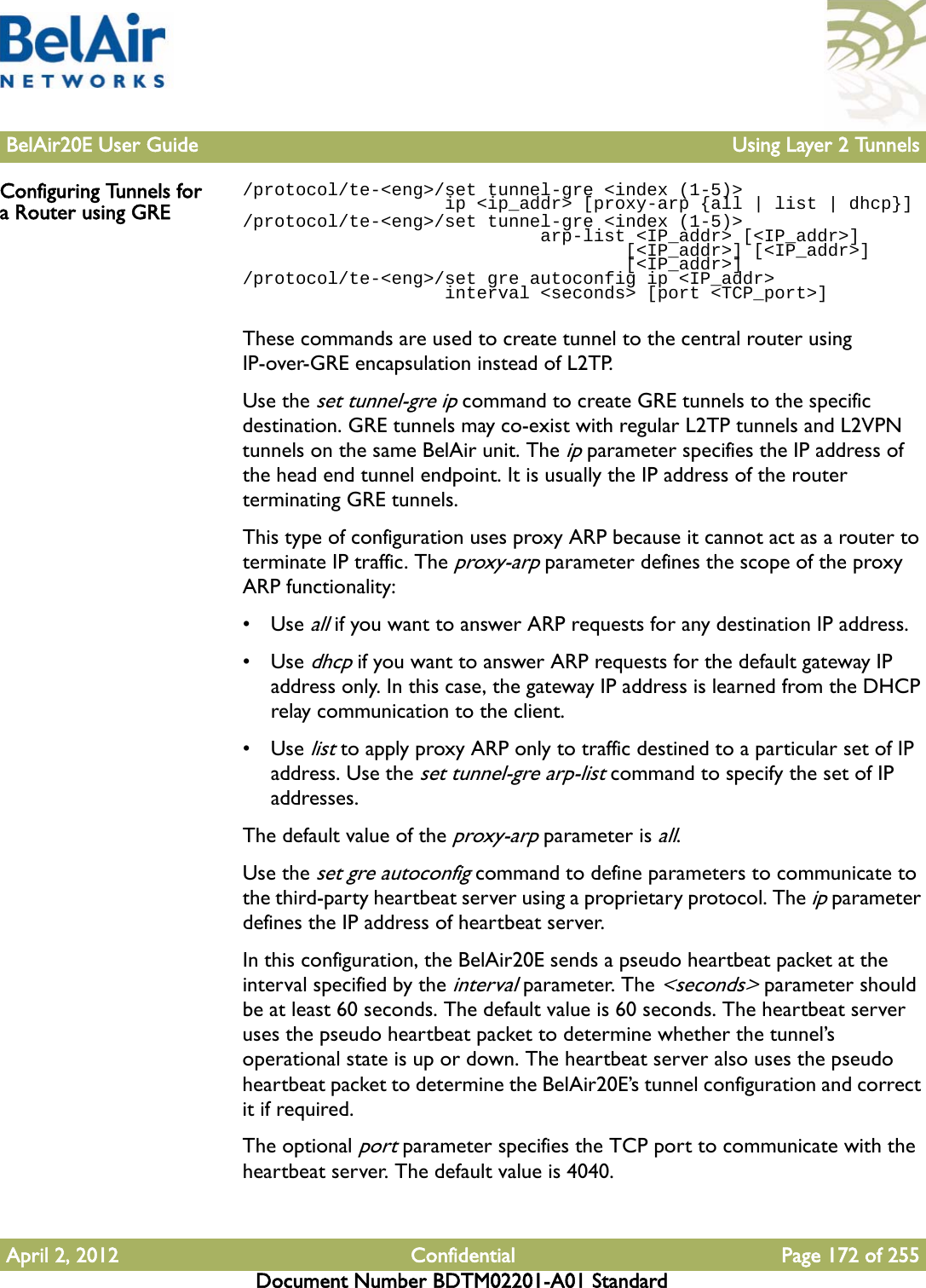 BelAir20E User Guide Using Layer 2 TunnelsApril 2, 2012 Confidential Page 172 of 255Document Number BDTM02201-A01 StandardConfiguring Tunnels for a Router using GRE/protocol/te-&lt;eng&gt;/set tunnel-gre &lt;index (1-5)&gt;                    ip &lt;ip_addr&gt; [proxy-arp {all | list | dhcp}]/protocol/te-&lt;eng&gt;/set tunnel-gre &lt;index (1-5)&gt;                             arp-list &lt;IP_addr&gt; [&lt;IP_addr&gt;]                                    [&lt;IP_addr&gt;] [&lt;IP_addr&gt;]                                    [&lt;IP_addr&gt;]/protocol/te-&lt;eng&gt;/set gre autoconfig ip &lt;IP_addr&gt;                    interval &lt;seconds&gt; [port &lt;TCP_port&gt;]These commands are used to create tunnel to the central router using IP-over-GRE encapsulation instead of L2TP.Use the set tunnel-gre ip command to create GRE tunnels to the specific destination. GRE tunnels may co-exist with regular L2TP tunnels and L2VPN tunnels on the same BelAir unit. The ip parameter specifies the IP address of the head end tunnel endpoint. It is usually the IP address of the router terminating GRE tunnels.This type of configuration uses proxy ARP because it cannot act as a router to terminate IP traffic. The proxy-arp parameter defines the scope of the proxy ARP functionality:•Use all if you want to answer ARP requests for any destination IP address.•Use dhcp if you want to answer ARP requests for the default gateway IP address only. In this case, the gateway IP address is learned from the DHCP relay communication to the client.•Use list to apply proxy ARP only to traffic destined to a particular set of IP address. Use the set tunnel-gre arp-list command to specify the set of IP addresses. The default value of the proxy-arp parameter is all.Use the set gre autoconfig command to define parameters to communicate to the third-party heartbeat server using a proprietary protocol. The ip parameter defines the IP address of heartbeat server. In this configuration, the BelAir20E sends a pseudo heartbeat packet at the interval specified by the interval parameter. The &lt;seconds&gt; parameter should be at least 60 seconds. The default value is 60 seconds. The heartbeat server uses the pseudo heartbeat packet to determine whether the tunnel’s operational state is up or down. The heartbeat server also uses the pseudo heartbeat packet to determine the BelAir20E’s tunnel configuration and correct it if required.The optional port parameter specifies the TCP port to communicate with the heartbeat server. The default value is 4040.