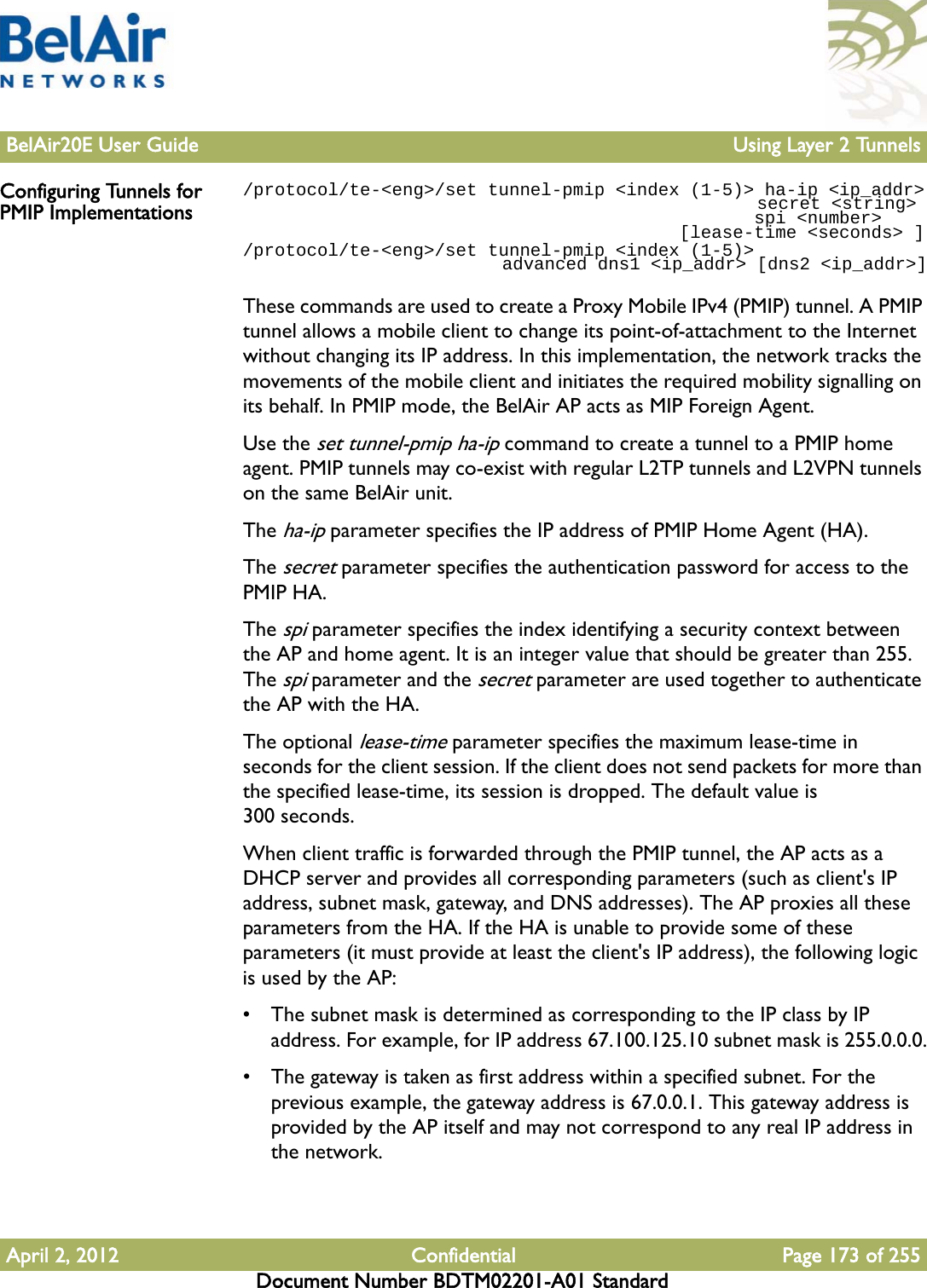 BelAir20E User Guide Using Layer 2 TunnelsApril 2, 2012 Confidential Page 173 of 255Document Number BDTM02201-A01 StandardConfiguring Tunnels for PMIP Implementations/protocol/te-&lt;eng&gt;/set tunnel-pmip &lt;index (1-5)&gt; ha-ip &lt;ip_addr&gt;                                                 secret &lt;string&gt;                                                 spi &lt;number&gt;                                         [lease-time &lt;seconds&gt; ]/protocol/te-&lt;eng&gt;/set tunnel-pmip &lt;index (1-5)&gt;                          advanced dns1 &lt;ip_addr&gt; [dns2 &lt;ip_addr&gt;]These commands are used to create a Proxy Mobile IPv4 (PMIP) tunnel. A PMIP tunnel allows a mobile client to change its point-of-attachment to the Internet without changing its IP address. In this implementation, the network tracks the movements of the mobile client and initiates the required mobility signalling on its behalf. In PMIP mode, the BelAir AP acts as MIP Foreign Agent.Use the set tunnel-pmip ha-ip command to create a tunnel to a PMIP home agent. PMIP tunnels may co-exist with regular L2TP tunnels and L2VPN tunnels on the same BelAir unit. The ha-ip parameter specifies the IP address of PMIP Home Agent (HA). The secret parameter specifies the authentication password for access to the PMIP HA. The spi parameter specifies the index identifying a security context between the AP and home agent. It is an integer value that should be greater than 255. The spi parameter and the secret parameter are used together to authenticate the AP with the HA.The optional lease-time parameter specifies the maximum lease-time in seconds for the client session. If the client does not send packets for more than the specified lease-time, its session is dropped. The default value is 300 seconds. When client traffic is forwarded through the PMIP tunnel, the AP acts as a DHCP server and provides all corresponding parameters (such as client&apos;s IP address, subnet mask, gateway, and DNS addresses). The AP proxies all these parameters from the HA. If the HA is unable to provide some of these parameters (it must provide at least the client&apos;s IP address), the following logic is used by the AP:• The subnet mask is determined as corresponding to the IP class by IP address. For example, for IP address 67.100.125.10 subnet mask is 255.0.0.0.• The gateway is taken as first address within a specified subnet. For the previous example, the gateway address is 67.0.0.1. This gateway address is provided by the AP itself and may not correspond to any real IP address in the network.