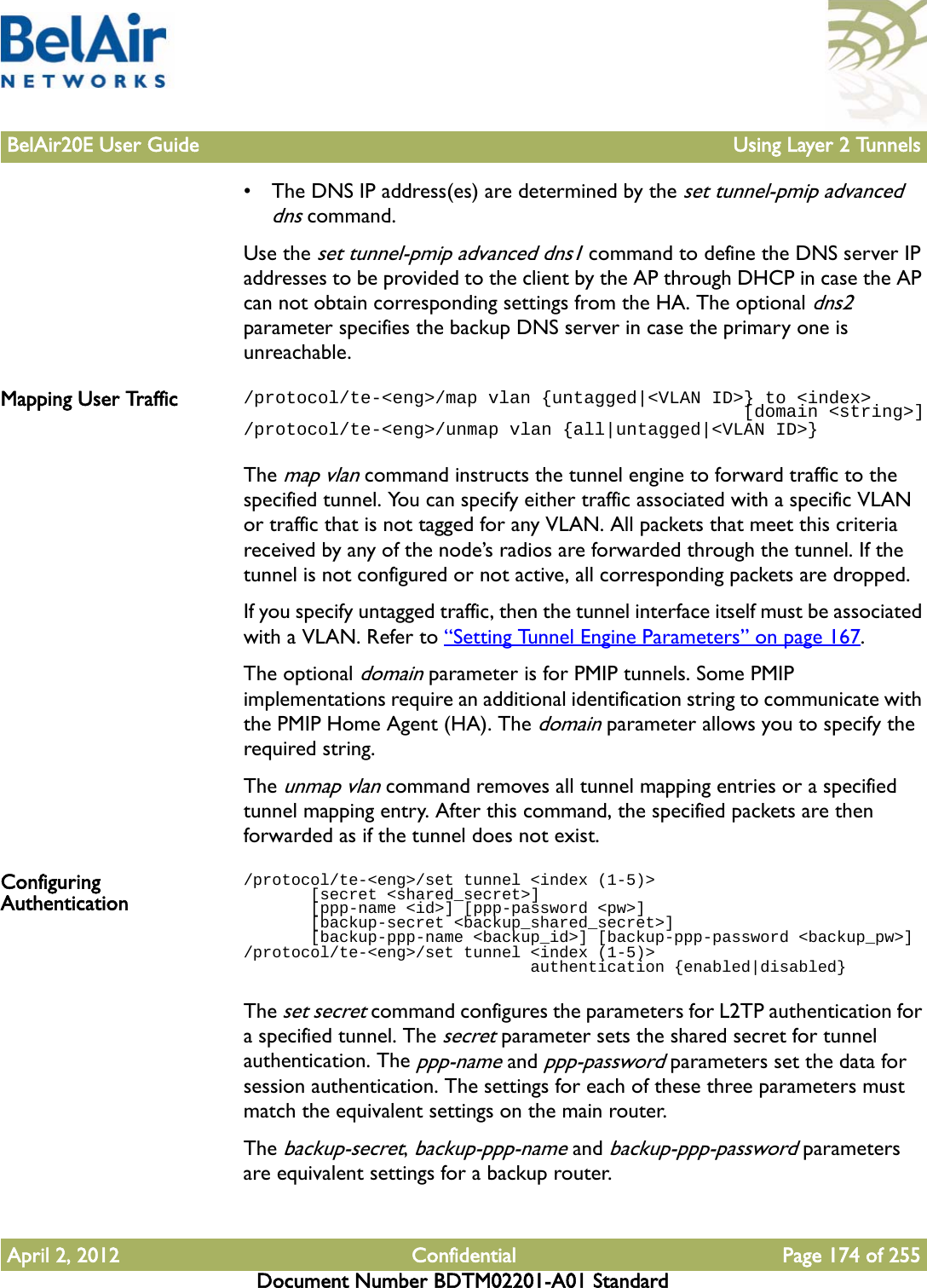 BelAir20E User Guide Using Layer 2 TunnelsApril 2, 2012 Confidential Page 174 of 255Document Number BDTM02201-A01 Standard• The DNS IP address(es) are determined by the set tunnel-pmip advanced dns command.Use the set tunnel-pmip advanced dns1 command to define the DNS server IP addresses to be provided to the client by the AP through DHCP in case the AP can not obtain corresponding settings from the HA. The optional dns2 parameter specifies the backup DNS server in case the primary one is unreachable.Mapping User Traffic /protocol/te-&lt;eng&gt;/map vlan {untagged|&lt;VLAN ID&gt;} to &lt;index&gt;                                               [domain &lt;string&gt;]/protocol/te-&lt;eng&gt;/unmap vlan {all|untagged|&lt;VLAN ID&gt;}The map vlan command instructs the tunnel engine to forward traffic to the specified tunnel. You can specify either traffic associated with a specific VLAN or traffic that is not tagged for any VLAN. All packets that meet this criteria received by any of the node’s radios are forwarded through the tunnel. If the tunnel is not configured or not active, all corresponding packets are dropped. If you specify untagged traffic, then the tunnel interface itself must be associated with a VLAN. Refer to “Setting Tunnel Engine Parameters” on page 167.The optional domain parameter is for PMIP tunnels. Some PMIP implementations require an additional identification string to communicate with the PMIP Home Agent (HA). The domain parameter allows you to specify the required string.The unmap vlan command removes all tunnel mapping entries or a specified tunnel mapping entry. After this command, the specified packets are then forwarded as if the tunnel does not exist.Configuring Authentication/protocol/te-&lt;eng&gt;/set tunnel &lt;index (1-5)&gt;        [secret &lt;shared_secret&gt;]        [ppp-name &lt;id&gt;] [ppp-password &lt;pw&gt;]        [backup-secret &lt;backup_shared_secret&gt;]        [backup-ppp-name &lt;backup_id&gt;] [backup-ppp-password &lt;backup_pw&gt;]/protocol/te-&lt;eng&gt;/set tunnel &lt;index (1-5)&gt;                               authentication {enabled|disabled}The set secret command configures the parameters for L2TP authentication for a specified tunnel. The secret parameter sets the shared secret for tunnel authentication. The ppp-name and ppp-password parameters set the data for session authentication. The settings for each of these three parameters must match the equivalent settings on the main router. The backup-secret, backup-ppp-name and backup-ppp-password parameters are equivalent settings for a backup router.