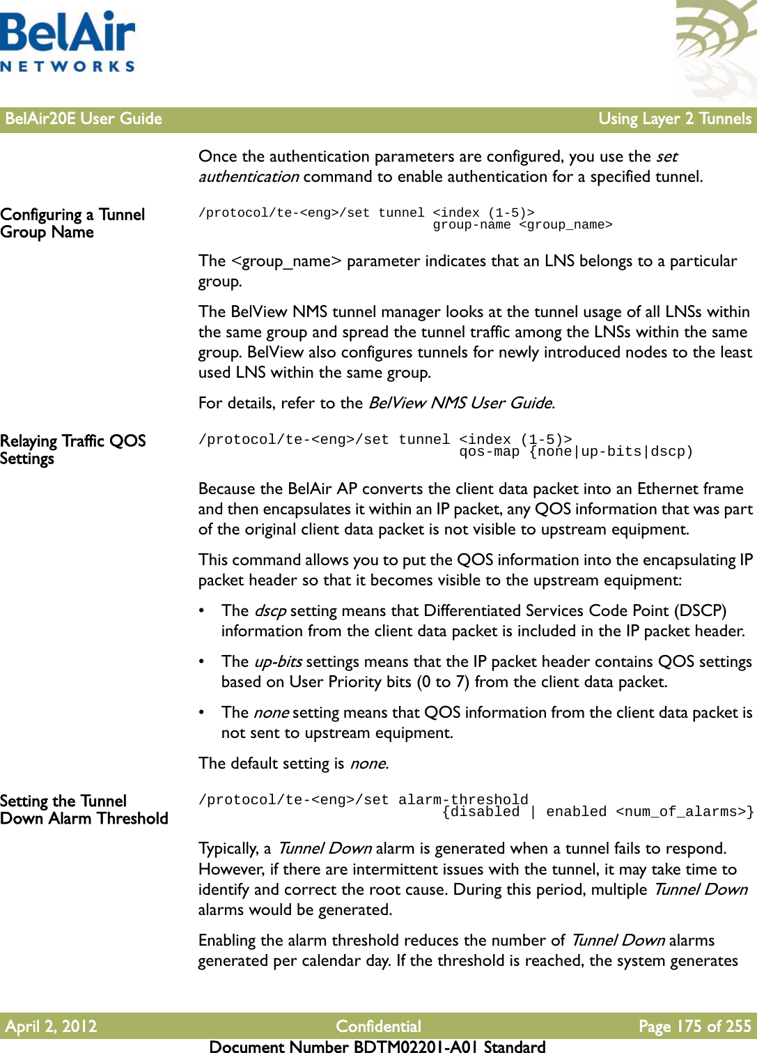 BelAir20E User Guide Using Layer 2 TunnelsApril 2, 2012 Confidential Page 175 of 255Document Number BDTM02201-A01 StandardOnce the authentication parameters are configured, you use the set authentication command to enable authentication for a specified tunnel.Configuring a Tunnel Group Name/protocol/te-&lt;eng&gt;/set tunnel &lt;index (1-5)&gt;                               group-name &lt;group_name&gt;The &lt;group_name&gt; parameter indicates that an LNS belongs to a particular group. The BelView NMS tunnel manager looks at the tunnel usage of all LNSs within the same group and spread the tunnel traffic among the LNSs within the same group. BelView also configures tunnels for newly introduced nodes to the least used LNS within the same group.For details, refer to the BelView NMS User Guide.Relaying Traffic QOS Settings/protocol/te-&lt;eng&gt;/set tunnel &lt;index (1-5)&gt;                               qos-map {none|up-bits|dscp)Because the BelAir AP converts the client data packet into an Ethernet frame and then encapsulates it within an IP packet, any QOS information that was part of the original client data packet is not visible to upstream equipment. This command allows you to put the QOS information into the encapsulating IP packet header so that it becomes visible to the upstream equipment: • The dscp setting means that Differentiated Services Code Point (DSCP) information from the client data packet is included in the IP packet header.• The up-bits settings means that the IP packet header contains QOS settings based on User Priority bits (0 to 7) from the client data packet.• The none setting means that QOS information from the client data packet is not sent to upstream equipment.The default setting is none.Setting the Tunnel Down Alarm Threshold/protocol/te-&lt;eng&gt;/set alarm-threshold                             {disabled | enabled &lt;num_of_alarms&gt;}Typica l ly, a Tunnel Down alarm is generated when a tunnel fails to respond. However, if there are intermittent issues with the tunnel, it may take time to identify and correct the root cause. During this period, multiple Tunnel Down alarms would be generated.Enabling the alarm threshold reduces the number of Tunnel Down alarms generated per calendar day. If the threshold is reached, the system generates 