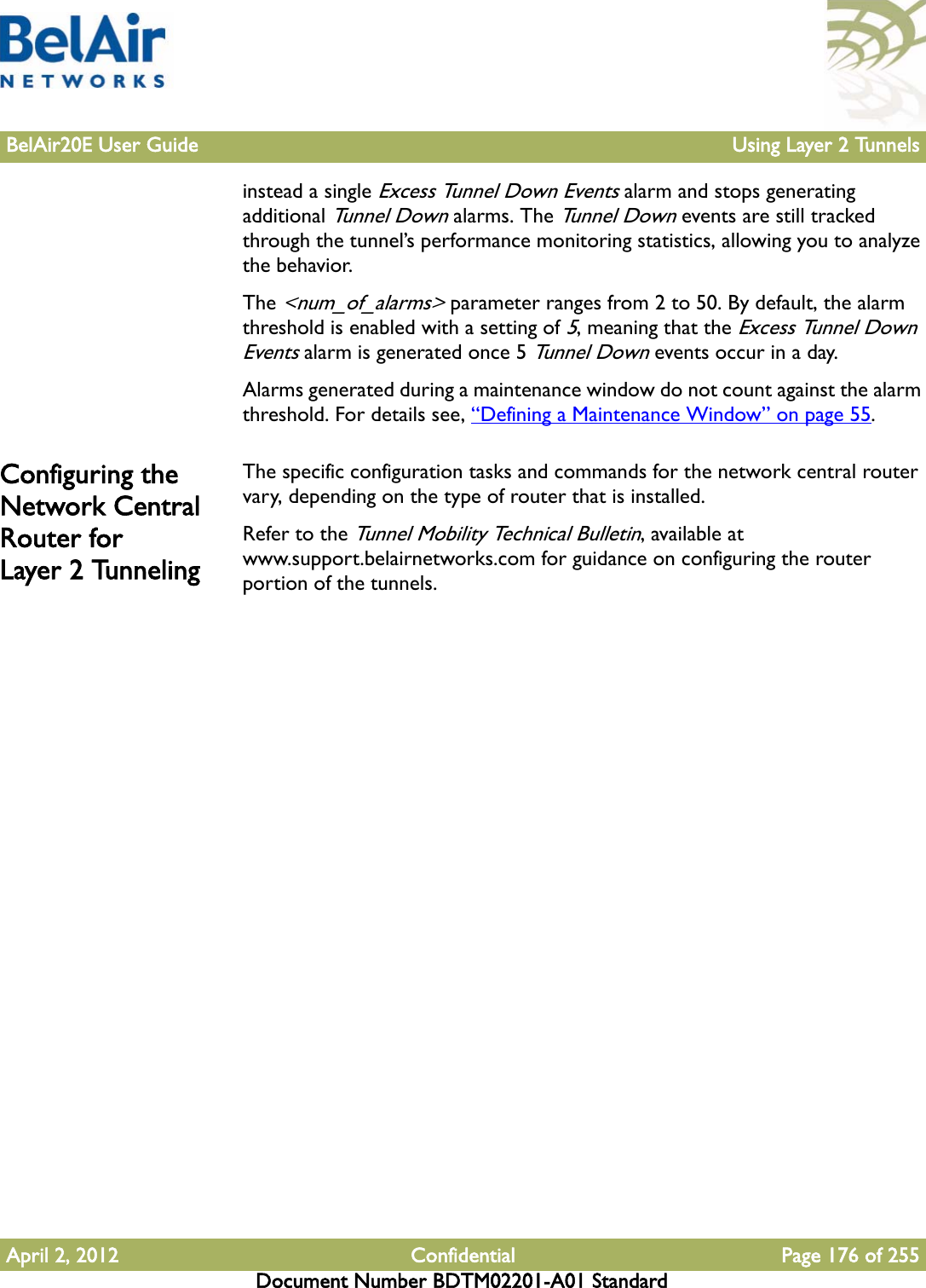 BelAir20E User Guide Using Layer 2 TunnelsApril 2, 2012 Confidential Page 176 of 255Document Number BDTM02201-A01 Standardinstead a single Excess Tunnel Down Events alarm and stops generating additional Tunnel Down alarms. The Tunnel Down events are still tracked through the tunnel’s performance monitoring statistics, allowing you to analyze the behavior.The &lt;num_of_alarms&gt; parameter ranges from 2 to 50. By default, the alarm threshold is enabled with a setting of 5, meaning that the Excess Tunnel Down Events alarm is generated once 5 Tunnel Down events occur in a day. Alarms generated during a maintenance window do not count against the alarm threshold. For details see, “Defining a Maintenance Window” on page 55.Configuring the Network Central Router for Layer 2 TunnelingThe specific configuration tasks and commands for the network central router vary, depending on the type of router that is installed. Refer to the Tunnel Mobility Technical Bulletin, available at www.support.belairnetworks.com for guidance on configuring the router portion of the tunnels.