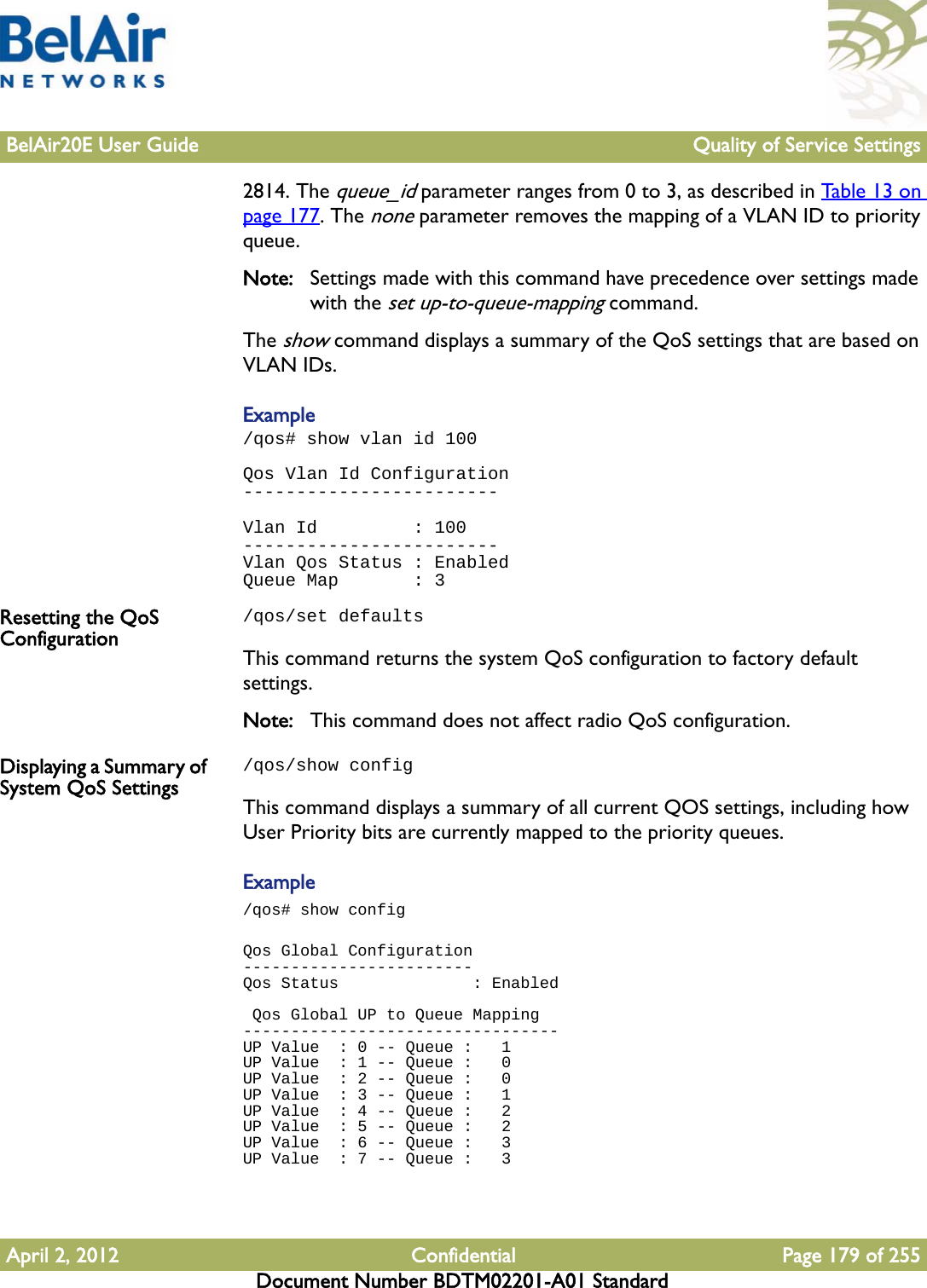 BelAir20E User Guide Quality of Service SettingsApril 2, 2012 Confidential Page 179 of 255Document Number BDTM02201-A01 Standard2814. The queue_id parameter ranges from 0 to 3, as described in Table 13 on page 177. The none parameter removes the mapping of a VLAN ID to priority queue.Note: Settings made with this command have precedence over settings made with the set up-to-queue-mapping command.The show command displays a summary of the QoS settings that are based on VLAN IDs.Example/qos# show vlan id 100Qos Vlan Id Configuration------------------------Vlan Id         : 100------------------------Vlan Qos Status : EnabledQueue Map       : 3Resetting the QoS Configuration/qos/set defaultsThis command returns the system QoS configuration to factory default settings.Note: This command does not affect radio QoS configuration.Displaying a Summary of System QoS Settings/qos/show configThis command displays a summary of all current QOS settings, including how User Priority bits are currently mapped to the priority queues. Example/qos# show configQos Global Configuration------------------------Qos Status              : Enabled Qos Global UP to Queue Mapping---------------------------------UP Value  : 0 -- Queue :   1UP Value  : 1 -- Queue :   0UP Value  : 2 -- Queue :   0UP Value  : 3 -- Queue :   1UP Value  : 4 -- Queue :   2UP Value  : 5 -- Queue :   2UP Value  : 6 -- Queue :   3UP Value  : 7 -- Queue :   3