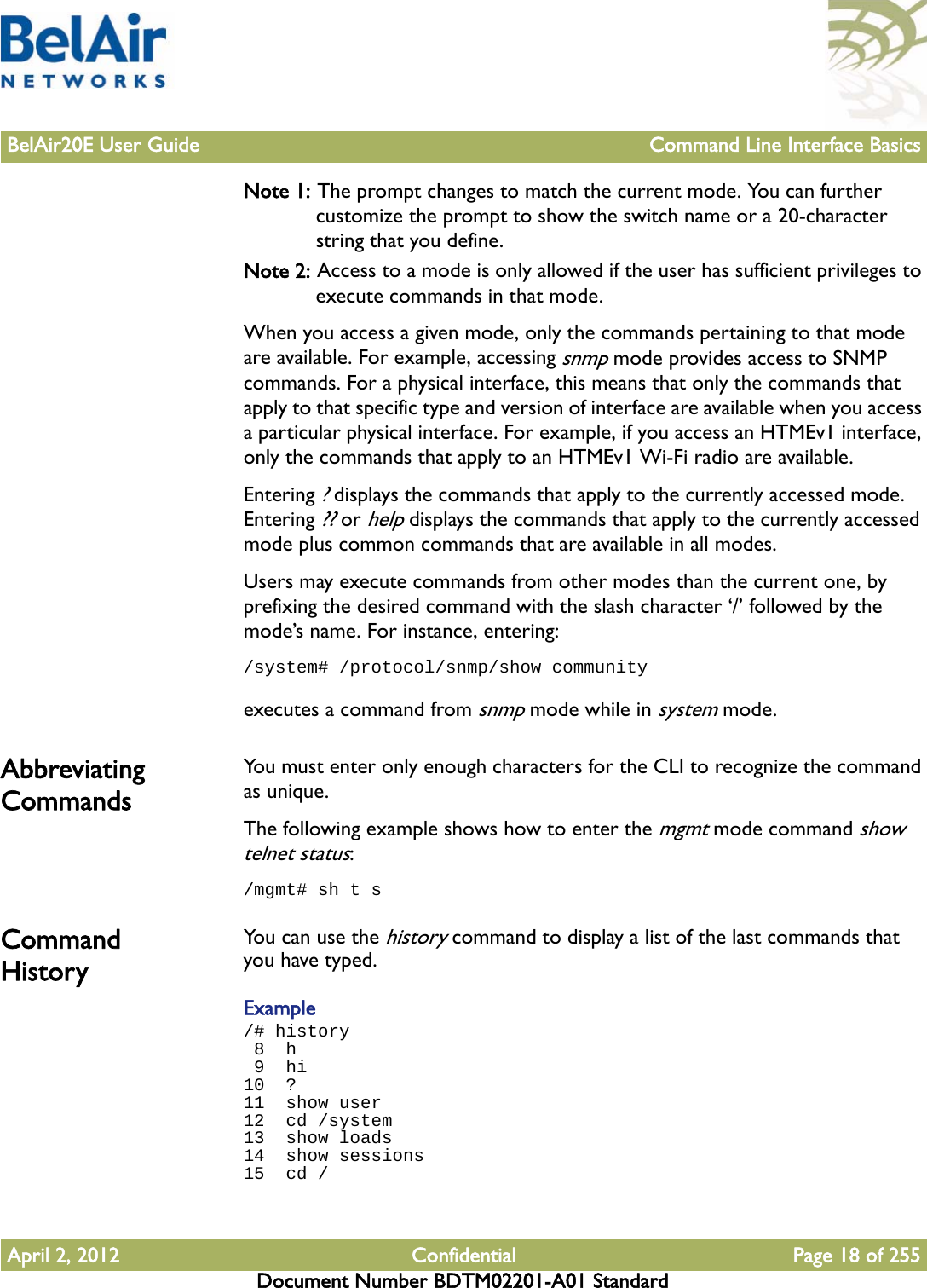 BelAir20E User Guide Command Line Interface BasicsApril 2, 2012 Confidential Page 18 of 255Document Number BDTM02201-A01 StandardNote 1: The prompt changes to match the current mode. You can further customize the prompt to show the switch name or a 20-character string that you define.Note 2: Access to a mode is only allowed if the user has sufficient privileges to execute commands in that mode.When you access a given mode, only the commands pertaining to that mode are available. For example, accessing snmp mode provides access to SNMP commands. For a physical interface, this means that only the commands that apply to that specific type and version of interface are available when you access a particular physical interface. For example, if you access an HTMEv1 interface, only the commands that apply to an HTMEv1 Wi-Fi radio are available.Entering ? displays the commands that apply to the currently accessed mode. Entering ?? or help displays the commands that apply to the currently accessed mode plus common commands that are available in all modes.Users may execute commands from other modes than the current one, by prefixing the desired command with the slash character ‘/’ followed by the mode’s name. For instance, entering:/system# /protocol/snmp/show communityexecutes a command from snmp mode while in system mode.Abbreviating Commands You must enter only enough characters for the CLI to recognize the command as unique.The following example shows how to enter the mgmt mode command show telnet status:/mgmt# sh t sCommand History You can use the history command to display a list of the last commands that you have typed.Example/# history 8  h 9  hi10  ?11  show user12  cd /system13  show loads14  show sessions15  cd /