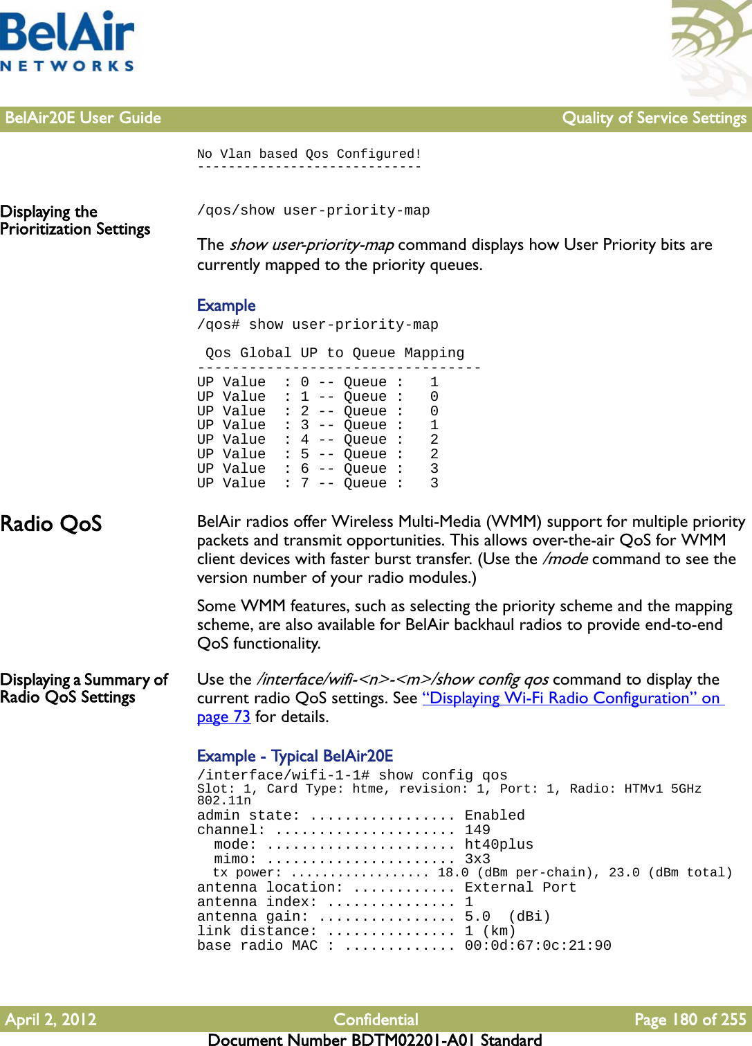 BelAir20E User Guide Quality of Service SettingsApril 2, 2012 Confidential Page 180 of 255Document Number BDTM02201-A01 StandardNo Vlan based Qos Configured!-----------------------------Displaying the Prioritization Settings/qos/show user-priority-mapThe show user-priority-map command displays how User Priority bits are currently mapped to the priority queues. Example/qos# show user-priority-map Qos Global UP to Queue Mapping---------------------------------UP Value  : 0 -- Queue :   1UP Value  : 1 -- Queue :   0UP Value  : 2 -- Queue :   0UP Value  : 3 -- Queue :   1UP Value  : 4 -- Queue :   2UP Value  : 5 -- Queue :   2UP Value  : 6 -- Queue :   3UP Value  : 7 -- Queue :   3Radio QoS BelAir radios offer Wireless Multi-Media (WMM) support for multiple priority packets and transmit opportunities. This allows over-the-air QoS for WMM client devices with faster burst transfer. (Use the /mode command to see the version number of your radio modules.)Some WMM features, such as selecting the priority scheme and the mapping scheme, are also available for BelAir backhaul radios to provide end-to-end QoS functionality.Displaying a Summary of Radio QoS Settings Use the /interface/wifi-&lt;n&gt;-&lt;m&gt;/show config qos command to display the current radio QoS settings. See “Displaying Wi-Fi Radio Configuration” on page 73 for details.Example - Typical BelAir20E/interface/wifi-1-1# show config qosSlot: 1, Card Type: htme, revision: 1, Port: 1, Radio: HTMv1 5GHz 802.11nadmin state: ................. Enabledchannel: ..................... 149  mode: ...................... ht40plus  mimo: ...................... 3x3  tx power: .................. 18.0 (dBm per-chain), 23.0 (dBm total)antenna location: ............ External Portantenna index: ............... 1antenna gain: ................ 5.0  (dBi)link distance: ............... 1 (km)base radio MAC : ............. 00:0d:67:0c:21:90