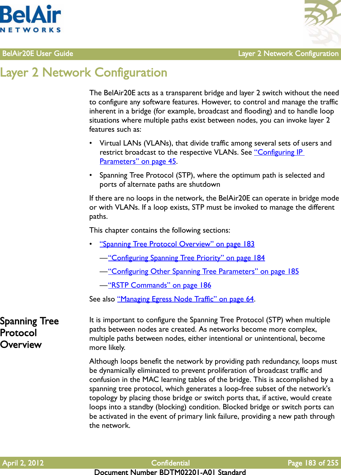 BelAir20E User Guide Layer 2 Network ConfigurationApril 2, 2012 Confidential Page 183 of 255Document Number BDTM02201-A01 StandardLayer 2 Network ConfigurationThe BelAir20E acts as a transparent bridge and layer 2 switch without the need to configure any software features. However, to control and manage the traffic inherent in a bridge (for example, broadcast and flooding) and to handle loop situations where multiple paths exist between nodes, you can invoke layer 2 features such as: • Virtual LANs (VLANs), that divide traffic among several sets of users and restrict broadcast to the respective VLANs. See “Configuring IP Parameters” on page 45.• Spanning Tree Protocol (STP), where the optimum path is selected and ports of alternate paths are shutdownIf there are no loops in the network, the BelAir20E can operate in bridge mode or with VLANs. If a loop exists, STP must be invoked to manage the different paths. This chapter contains the following sections: •“Spanning Tree Protocol Overview” on page 183—“Configuring Spanning Tree Priority” on page 184—“Configuring Other Spanning Tree Parameters” on page 185—“RSTP Commands” on page 186See also “Managing Egress Node Traffic” on page 64.Spanning Tree Protocol OverviewIt is important to configure the Spanning Tree Protocol (STP) when multiple paths between nodes are created. As networks become more complex, multiple paths between nodes, either intentional or unintentional, become more likely. Although loops benefit the network by providing path redundancy, loops must be dynamically eliminated to prevent proliferation of broadcast traffic and confusion in the MAC learning tables of the bridge. This is accomplished by a spanning tree protocol, which generates a loop-free subset of the network&apos;s topology by placing those bridge or switch ports that, if active, would create loops into a standby (blocking) condition. Blocked bridge or switch ports can be activated in the event of primary link failure, providing a new path through the network.