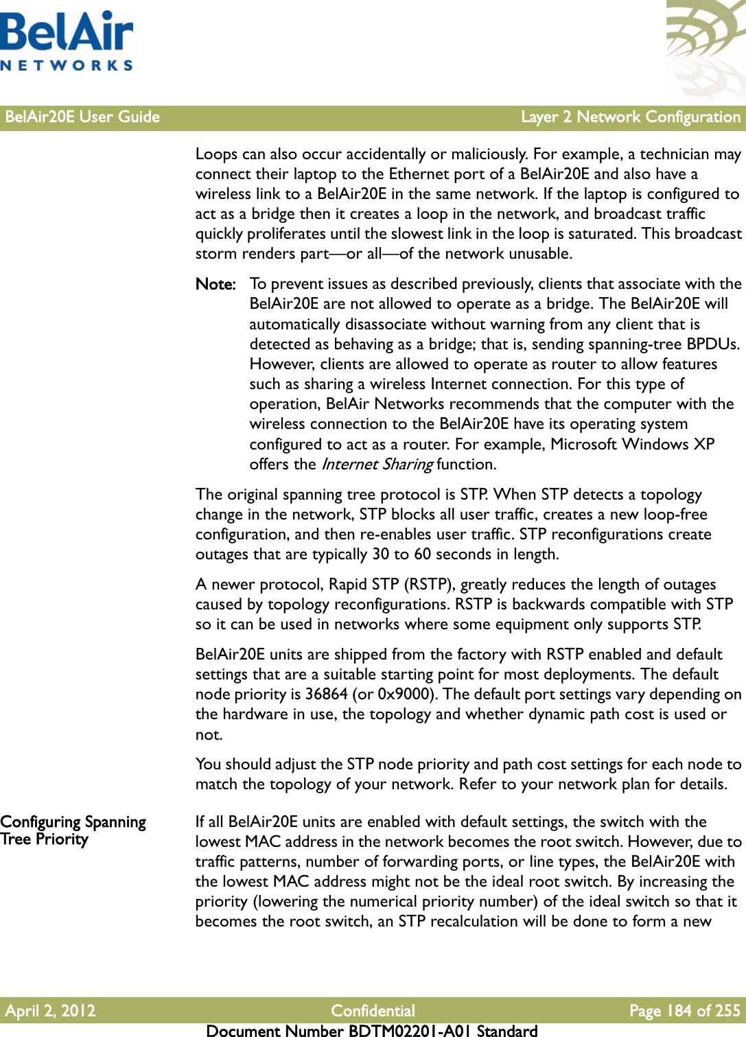 BelAir20E User Guide Layer 2 Network ConfigurationApril 2, 2012 Confidential Page 184 of 255Document Number BDTM02201-A01 StandardLoops can also occur accidentally or maliciously. For example, a technician may connect their laptop to the Ethernet port of a BelAir20E and also have a wireless link to a BelAir20E in the same network. If the laptop is configured to act as a bridge then it creates a loop in the network, and broadcast traffic quickly proliferates until the slowest link in the loop is saturated. This broadcast storm renders part—or all—of the network unusable.Note: To prevent issues as described previously, clients that associate with the BelAir20E are not allowed to operate as a bridge. The BelAir20E will automatically disassociate without warning from any client that is detected as behaving as a bridge; that is, sending spanning-tree BPDUs. However, clients are allowed to operate as router to allow features such as sharing a wireless Internet connection. For this type of operation, BelAir Networks recommends that the computer with the wireless connection to the BelAir20E have its operating system configured to act as a router. For example, Microsoft Windows XP offers the Internet Sharing function.The original spanning tree protocol is STP. When STP detects a topology change in the network, STP blocks all user traffic, creates a new loop-free configuration, and then re-enables user traffic. STP reconfigurations create outages that are typically 30 to 60 seconds in length.A newer protocol, Rapid STP (RSTP), greatly reduces the length of outages caused by topology reconfigurations. RSTP is backwards compatible with STP so it can be used in networks where some equipment only supports STP.BelAir20E units are shipped from the factory with RSTP enabled and default settings that are a suitable starting point for most deployments. The default node priority is 36864 (or 0x9000). The default port settings vary depending on the hardware in use, the topology and whether dynamic path cost is used or not.You should adjust the STP node priority and path cost settings for each node to match the topology of your network. Refer to your network plan for details.Configuring Spanning Tree Priority If all BelAir20E units are enabled with default settings, the switch with the lowest MAC address in the network becomes the root switch. However, due to traffic patterns, number of forwarding ports, or line types, the BelAir20E with the lowest MAC address might not be the ideal root switch. By increasing the priority (lowering the numerical priority number) of the ideal switch so that it becomes the root switch, an STP recalculation will be done to form a new 