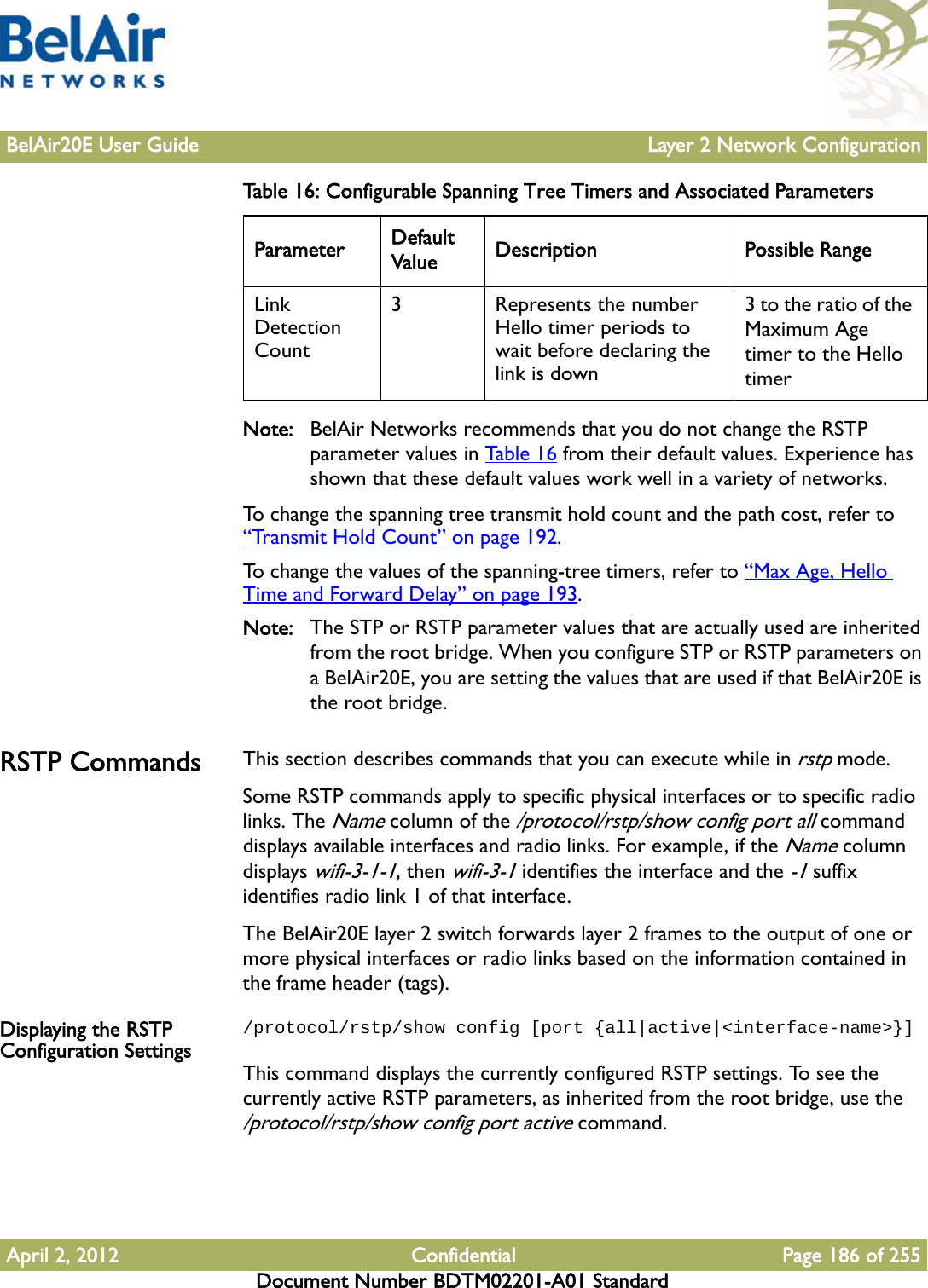 BelAir20E User Guide Layer 2 Network ConfigurationApril 2, 2012 Confidential Page 186 of 255Document Number BDTM02201-A01 StandardNote: BelAir Networks recommends that you do not change the RSTP parameter values in Table 16 from their default values. Experience has shown that these default values work well in a variety of networks.To change the spanning tree transmit hold count and the path cost, refer to “Transmit Hold Count” on page 192. To change the values of the spanning-tree timers, refer to “Max Age, Hello Time and Forward Delay” on page 193.Note: The STP or RSTP parameter values that are actually used are inherited from the root bridge. When you configure STP or RSTP parameters on a BelAir20E, you are setting the values that are used if that BelAir20E is the root bridge.RSTP Commands This section describes commands that you can execute while in rstp mode. Some RSTP commands apply to specific physical interfaces or to specific radio links. The Name column of the /protocol/rstp/show config port all command displays available interfaces and radio links. For example, if the Name column displays wifi-3-1-1, then wifi-3-1 identifies the interface and the -1 suffix identifies radio link 1 of that interface.The BelAir20E layer 2 switch forwards layer 2 frames to the output of one or more physical interfaces or radio links based on the information contained in the frame header (tags).Displaying the RSTP Configuration Settings/protocol/rstp/show config [port {all|active|&lt;interface-name&gt;}]This command displays the currently configured RSTP settings. To see the currently active RSTP parameters, as inherited from the root bridge, use the /protocol/rstp/show config port active command.Link Detection Count3  Represents the number Hello timer periods to wait before declaring the link is down3 to the ratio of the Maximum Age timer to the Hello timerTable 16: Configurable Spanning Tree Timers and Associated Parameters  Parameter Default Value Description Possible Range