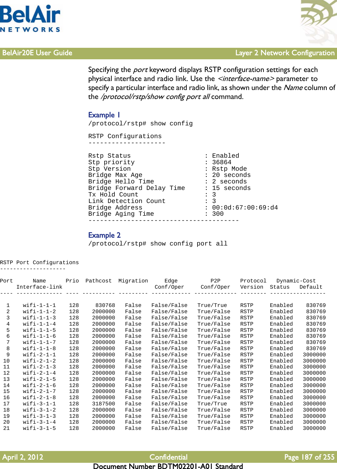 BelAir20E User Guide Layer 2 Network ConfigurationApril 2, 2012 Confidential Page 187 of 255Document Number BDTM02201-A01 StandardSpecifying the port keyword displays RSTP configuration settings for each physical interface and radio link. Use the &lt;interface-name&gt; parameter to specify a particular interface and radio link, as shown under the Name column of the /protocol/rstp/show config port all command.Example 1/protocol/rstp# show configRSTP Configurations--------------------Rstp Status                   : EnabledStp priority                  : 36864Stp Version                   : Rstp ModeBridge Max Age                : 20 secondsBridge Hello Time             : 2 secondsBridge Forward Delay Time     : 15 secondsTx Hold Count                 : 3Link Detection Count          : 3Bridge Address                : 00:0d:67:00:69:d4Bridge Aging Time             : 300---------------------------------------Example 2/protocol/rstp# show config port allRSTP Port Configurations--------------------Port      Name      Prio  Pathcost  Migration     Edge          P2P      Protocol   Dynamic-Cost     Interface-link                            Conf/Oper     Conf/Oper   Version  Status   Default---- -------------- ---- ---------- --------- ------------ ------------- -------- -----------------  1    wifi-1-1-1    128     830768   False   False/False   True/True    RSTP     Enabled    830769  2    wifi-1-1-2    128    2000000   False   False/False   True/False   RSTP     Enabled    830769  3    wifi-1-1-3    128    2000000   False   False/False   True/False   RSTP     Enabled    830769  4    wifi-1-1-4    128    2000000   False   False/False   True/False   RSTP     Enabled    830769  5    wifi-1-1-5    128    2000000   False   False/False   True/False   RSTP     Enabled    830769  6    wifi-1-1-6    128    2000000   False   False/False   True/False   RSTP     Enabled    830769  7    wifi-1-1-7    128    2000000   False   False/False   True/False   RSTP     Enabled    830769  8    wifi-1-1-8    128    2000000   False   False/False   True/False   RSTP     Enabled    830769  9    wifi-2-1-1    128    2000000   False   False/False   True/False   RSTP     Enabled   3000000 10    wifi-2-1-2    128    2000000   False   False/False   True/False   RSTP     Enabled   3000000 11    wifi-2-1-3    128    2000000   False   False/False   True/False   RSTP     Enabled   3000000 12    wifi-2-1-4    128    2000000   False   False/False   True/False   RSTP     Enabled   3000000 13    wifi-2-1-5    128    2000000   False   False/False   True/False   RSTP     Enabled   3000000 14    wifi-2-1-6    128    2000000   False   False/False   True/False   RSTP     Enabled   3000000 15    wifi-2-1-7    128    2000000   False   False/False   True/False   RSTP     Enabled   3000000 16    wifi-2-1-8    128    2000000   False   False/False   True/False   RSTP     Enabled   3000000 17    wifi-3-1-1    128    3187500   False   False/False   True/True    RSTP     Enabled   3000000 18    wifi-3-1-2    128    2000000   False   False/False   True/False   RSTP     Enabled   3000000 19    wifi-3-1-3    128    2000000   False   False/False   True/False   RSTP     Enabled   3000000 20    wifi-3-1-4    128    2000000   False   False/False   True/False   RSTP     Enabled   3000000 21    wifi-3-1-5    128    2000000   False   False/False   True/False   RSTP     Enabled   3000000