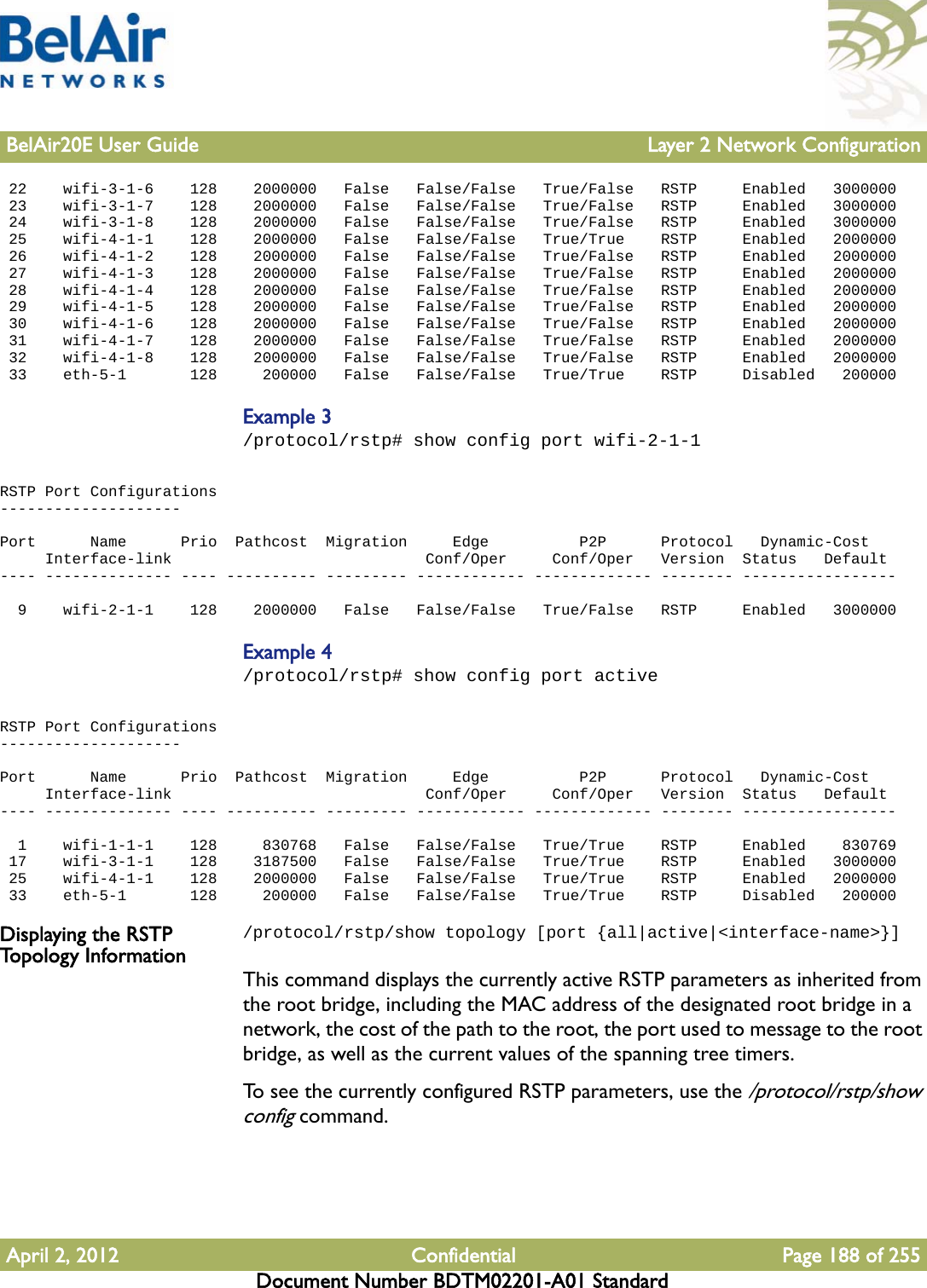 BelAir20E User Guide Layer 2 Network ConfigurationApril 2, 2012 Confidential Page 188 of 255Document Number BDTM02201-A01 Standard 22    wifi-3-1-6    128    2000000   False   False/False   True/False   RSTP     Enabled   3000000 23    wifi-3-1-7    128    2000000   False   False/False   True/False   RSTP     Enabled   3000000 24    wifi-3-1-8    128    2000000   False   False/False   True/False   RSTP     Enabled   3000000 25    wifi-4-1-1    128    2000000   False   False/False   True/True    RSTP     Enabled   2000000 26    wifi-4-1-2    128    2000000   False   False/False   True/False   RSTP     Enabled   2000000 27    wifi-4-1-3    128    2000000   False   False/False   True/False   RSTP     Enabled   2000000 28    wifi-4-1-4    128    2000000   False   False/False   True/False   RSTP     Enabled   2000000 29    wifi-4-1-5    128    2000000   False   False/False   True/False   RSTP     Enabled   2000000 30    wifi-4-1-6    128    2000000   False   False/False   True/False   RSTP     Enabled   2000000 31    wifi-4-1-7    128    2000000   False   False/False   True/False   RSTP     Enabled   2000000 32    wifi-4-1-8    128    2000000   False   False/False   True/False   RSTP     Enabled   2000000 33    eth-5-1       128     200000   False   False/False   True/True    RSTP     Disabled   200000Example 3/protocol/rstp# show config port wifi-2-1-1RSTP Port Configurations--------------------Port      Name      Prio  Pathcost  Migration     Edge          P2P      Protocol   Dynamic-Cost     Interface-link                            Conf/Oper     Conf/Oper   Version  Status   Default---- -------------- ---- ---------- --------- ------------ ------------- -------- -----------------  9    wifi-2-1-1    128    2000000   False   False/False   True/False   RSTP     Enabled   3000000Example 4/protocol/rstp# show config port activeRSTP Port Configurations--------------------Port      Name      Prio  Pathcost  Migration     Edge          P2P      Protocol   Dynamic-Cost     Interface-link                            Conf/Oper     Conf/Oper   Version  Status   Default---- -------------- ---- ---------- --------- ------------ ------------- -------- -----------------  1    wifi-1-1-1    128     830768   False   False/False   True/True    RSTP     Enabled    830769 17    wifi-3-1-1    128    3187500   False   False/False   True/True    RSTP     Enabled   3000000 25    wifi-4-1-1    128    2000000   False   False/False   True/True    RSTP     Enabled   2000000 33    eth-5-1       128     200000   False   False/False   True/True    RSTP     Disabled   200000Displaying the RSTP Topology Information/protocol/rstp/show topology [port {all|active|&lt;interface-name&gt;}]This command displays the currently active RSTP parameters as inherited from the root bridge, including the MAC address of the designated root bridge in a network, the cost of the path to the root, the port used to message to the root bridge, as well as the current values of the spanning tree timers.To see the currently configured RSTP parameters, use the /protocol/rstp/show config command.