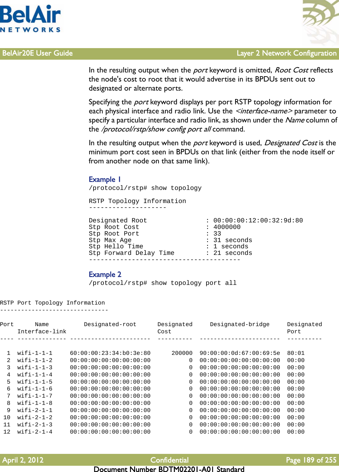 BelAir20E User Guide Layer 2 Network ConfigurationApril 2, 2012 Confidential Page 189 of 255Document Number BDTM02201-A01 StandardIn the resulting output when the port keyword is omitted, Root Cost reflects the node&apos;s cost to root that it would advertise in its BPDUs sent out to designated or alternate ports.Specifying the port keyword displays per port RSTP topology information for each physical interface and radio link. Use the &lt;interface-name&gt; parameter to specify a particular interface and radio link, as shown under the Name column of the /protocol/rstp/show config port all command.In the resulting output when the port keyword is used, Designated Cost is the minimum port cost seen in BPDUs on that link (either from the node itself or from another node on that same link).Example 1/protocol/rstp# show topologyRSTP Topology Information--------------------Designated Root               : 00:00:00:12:00:32:9d:80Stp Root Cost                 : 4000000Stp Root Port                 : 33Stp Max Age                   : 31 secondsStp Hello Time                : 1 secondsStp Forward Delay Time        : 21 seconds---------------------------------------Example 2/protocol/rstp# show topology port allRSTP Port Topology Information-------------------------------Port      Name          Designated-root      Designated     Designated-bridge     Designated     Interface-link                          Cost                                 Port---- -------------- -----------------------  ----------  -----------------------  ----------  1  wifi-1-1-1     60:00:00:23:34:b0:3e:80      200000  90:00:00:0d:67:00:69:5e  80:01  2  wifi-1-1-2     00:00:00:00:00:00:00:00           0  00:00:00:00:00:00:00:00  00:00  3  wifi-1-1-3     00:00:00:00:00:00:00:00           0  00:00:00:00:00:00:00:00  00:00  4  wifi-1-1-4     00:00:00:00:00:00:00:00           0  00:00:00:00:00:00:00:00  00:00  5  wifi-1-1-5     00:00:00:00:00:00:00:00           0  00:00:00:00:00:00:00:00  00:00  6  wifi-1-1-6     00:00:00:00:00:00:00:00           0  00:00:00:00:00:00:00:00  00:00  7  wifi-1-1-7     00:00:00:00:00:00:00:00           0  00:00:00:00:00:00:00:00  00:00  8  wifi-1-1-8     00:00:00:00:00:00:00:00           0  00:00:00:00:00:00:00:00  00:00  9  wifi-2-1-1     00:00:00:00:00:00:00:00           0  00:00:00:00:00:00:00:00  00:00 10  wifi-2-1-2     00:00:00:00:00:00:00:00           0  00:00:00:00:00:00:00:00  00:00 11  wifi-2-1-3     00:00:00:00:00:00:00:00           0  00:00:00:00:00:00:00:00  00:00 12  wifi-2-1-4     00:00:00:00:00:00:00:00           0  00:00:00:00:00:00:00:00  00:00