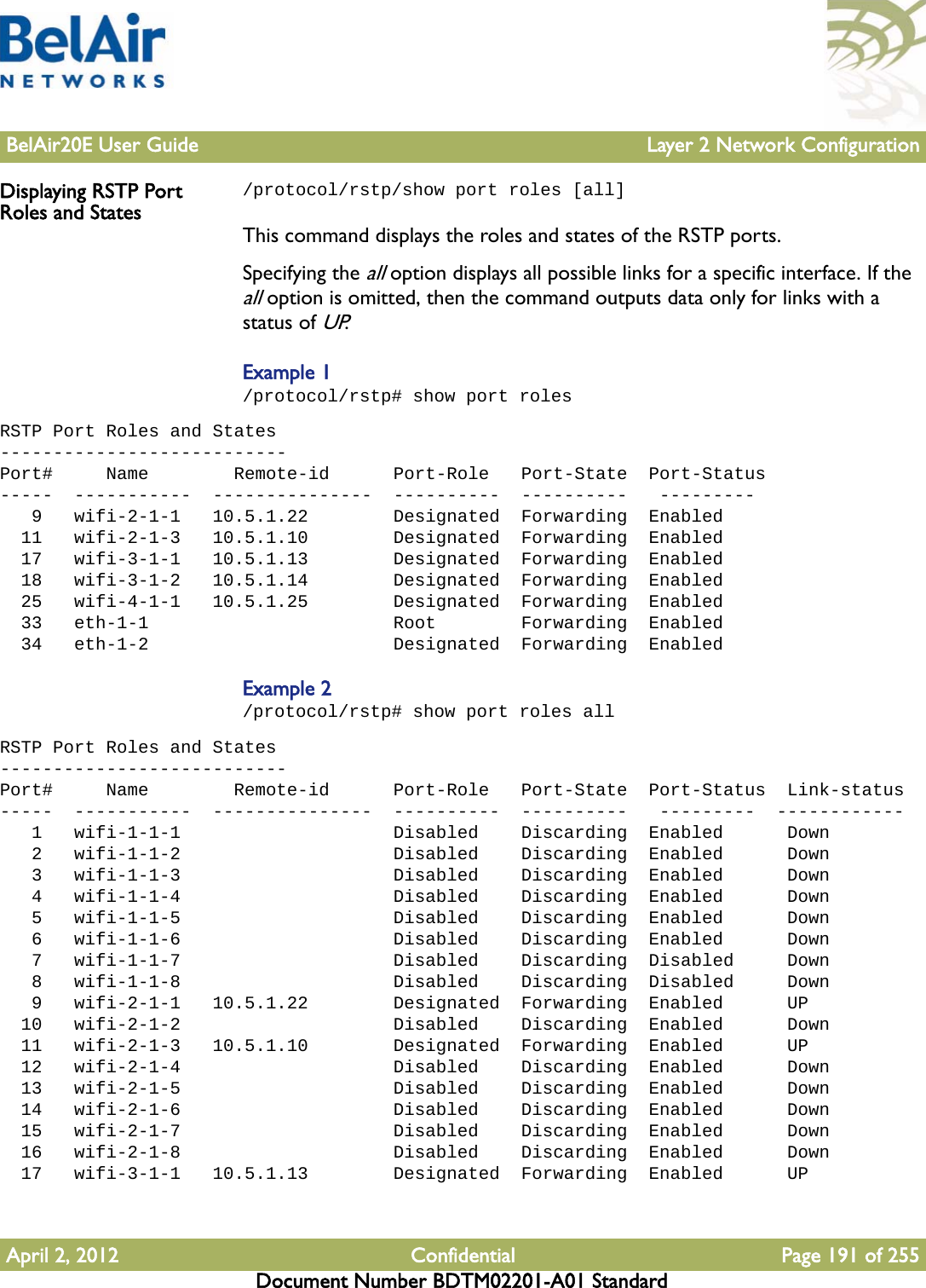 BelAir20E User Guide Layer 2 Network ConfigurationApril 2, 2012 Confidential Page 191 of 255Document Number BDTM02201-A01 StandardDisplaying RSTP Port Roles and States/protocol/rstp/show port roles [all]This command displays the roles and states of the RSTP ports. Specifying the all option displays all possible links for a specific interface. If the all option is omitted, then the command outputs data only for links with a status of UP.Example 1/protocol/rstp# show port rolesRSTP Port Roles and States---------------------------Port#     Name        Remote-id      Port-Role   Port-State  Port-Status-----  -----------  ---------------  ----------  ----------   ---------   9   wifi-2-1-1   10.5.1.22        Designated  Forwarding  Enabled  11   wifi-2-1-3   10.5.1.10        Designated  Forwarding  Enabled  17   wifi-3-1-1   10.5.1.13        Designated  Forwarding  Enabled  18   wifi-3-1-2   10.5.1.14        Designated  Forwarding  Enabled  25   wifi-4-1-1   10.5.1.25        Designated  Forwarding  Enabled  33   eth-1-1                       Root        Forwarding  Enabled  34   eth-1-2                       Designated  Forwarding  EnabledExample 2/protocol/rstp# show port roles allRSTP Port Roles and States---------------------------Port#     Name        Remote-id      Port-Role   Port-State  Port-Status  Link-status-----  -----------  ---------------  ----------  ----------   ---------  ------------   1   wifi-1-1-1                    Disabled    Discarding  Enabled      Down   2   wifi-1-1-2                    Disabled    Discarding  Enabled      Down   3   wifi-1-1-3                    Disabled    Discarding  Enabled      Down   4   wifi-1-1-4                    Disabled    Discarding  Enabled      Down   5   wifi-1-1-5                    Disabled    Discarding  Enabled      Down   6   wifi-1-1-6                    Disabled    Discarding  Enabled      Down   7   wifi-1-1-7                    Disabled    Discarding  Disabled     Down   8   wifi-1-1-8                    Disabled    Discarding  Disabled     Down   9   wifi-2-1-1   10.5.1.22        Designated  Forwarding  Enabled      UP  10   wifi-2-1-2                    Disabled    Discarding  Enabled      Down  11   wifi-2-1-3   10.5.1.10        Designated  Forwarding  Enabled      UP  12   wifi-2-1-4                    Disabled    Discarding  Enabled      Down  13   wifi-2-1-5                    Disabled    Discarding  Enabled      Down  14   wifi-2-1-6                    Disabled    Discarding  Enabled      Down  15   wifi-2-1-7                    Disabled    Discarding  Enabled      Down  16   wifi-2-1-8                    Disabled    Discarding  Enabled      Down  17   wifi-3-1-1   10.5.1.13        Designated  Forwarding  Enabled      UP