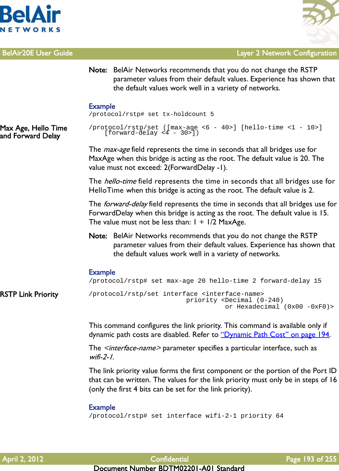 BelAir20E User Guide Layer 2 Network ConfigurationApril 2, 2012 Confidential Page 193 of 255Document Number BDTM02201-A01 StandardNote: BelAir Networks recommends that you do not change the RSTP parameter values from their default values. Experience has shown that the default values work well in a variety of networks.Example/protocol/rstp# set tx-holdcount 5Max Age, Hello Time and Forward Delay/protocol/rstp/set ([max-age &lt;6 - 40&gt;] [hello-time &lt;1 - 10&gt;]     [forward-delay &lt;4 - 30&gt;])The max-age field represents the time in seconds that all bridges use for MaxAge when this bridge is acting as the root. The default value is 20. The value must not exceed: 2(ForwardDelay -1).The hello-time field represents the time in seconds that all bridges use for HelloTime when this bridge is acting as the root. The default value is 2.The forward-delay field represents the time in seconds that all bridges use for ForwardDelay when this bridge is acting as the root. The default value is 15. The value must not be less than: 1 + 1/2 MaxAge.Note: BelAir Networks recommends that you do not change the RSTP parameter values from their default values. Experience has shown that the default values work well in a variety of networks.Example/protocol/rstp# set max-age 20 hello-time 2 forward-delay 15RSTP Link Priority /protocol/rstp/set interface &lt;interface-name&gt;                         priority &lt;Decimal (0-240)                                    or Hexadecimal (0x00 -0xF0)&gt;This command configures the link priority. This command is available only if dynamic path costs are disabled. Refer to “Dynamic Path Cost” on page 194.The &lt;interface-name&gt; parameter specifies a particular interface, such as wifi-2-1.The link priority value forms the first component or the portion of the Port ID that can be written. The values for the link priority must only be in steps of 16 (only the first 4 bits can be set for the link priority).Example/protocol/rstp# set interface wifi-2-1 priority 64